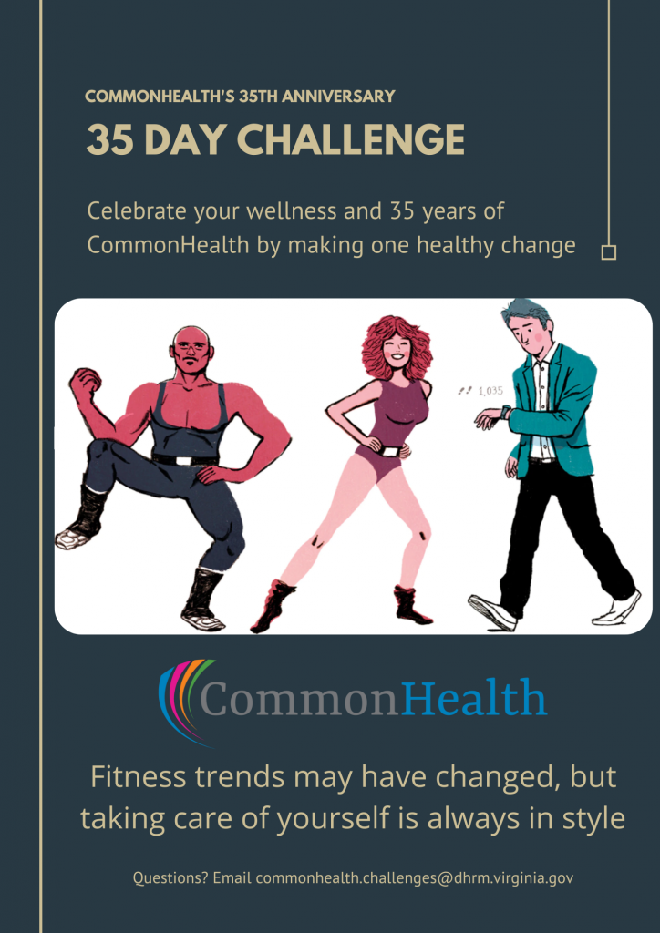 Commonhealth's 35th Anniversary 35 Day Challenge graphic. Celebrate your wellness and 35 years of commonhealth by making one healthy change. Fitness trends may have changed, but taking care of yourself is always in style. Questions? Email commonhealth.challenges@dhrm.virginia.gov