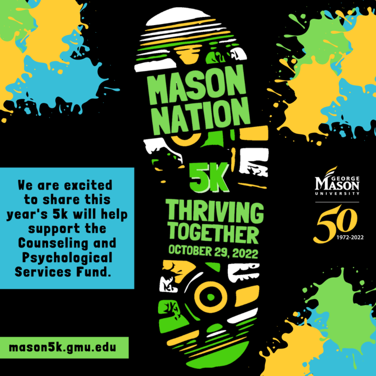 Flyer: Mason Nation 5K Thriving Together, Oct. 29, 2022. We are excited to share this year's 5K will help support the Counseling and Psychological Services Fund. Mason5k dot gmu dot edu. George Mason University's 50th anniversary logo, 1972 to 2022