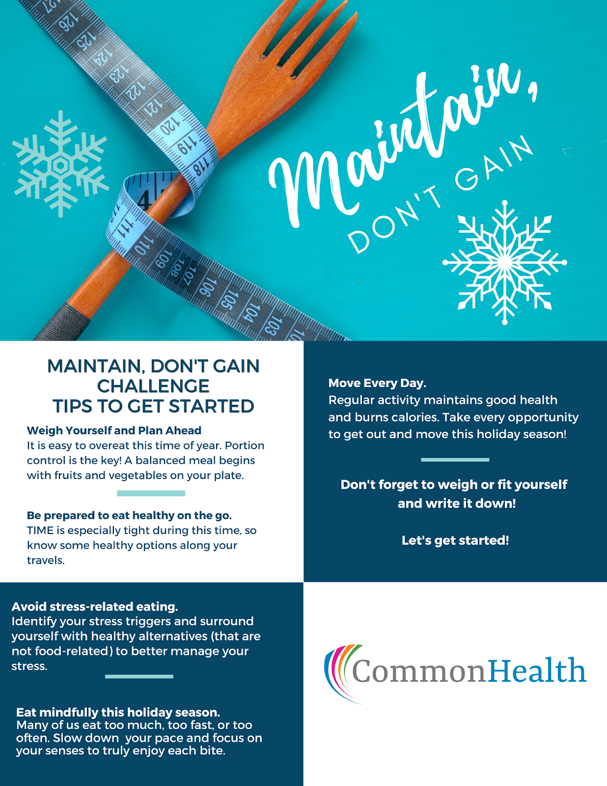Graphic: Fork wrapped in a measuring tape, "Maintain, don't gain." Maintain, Don't gain challenge tips to get started:  Weight yourself and plan ahead. It is easy to overeat this time of year. Portion control is the key! A balanced meal begins with fruits and vegetables on your plate.  Be prepared to eat healthy on the go TIME is especially tight during this time, so know some healthy options along your travels. Avoid stress-related eating. Identify your stress triggers and surround yourself with healthy alternatives (that are not food-related) to better manage your stress. Eat mindfully this holiday season. Many of us eat too much, too fast or too often. Slow down your pace and focus on your senses to truly enjoy each bit. Move every day. Regular activity maintains good health and burns calories. Take every opportunity to get out and move this holiday season! Don't forget to weigh yourself and write it down. Let's get started. -- CommonHealth