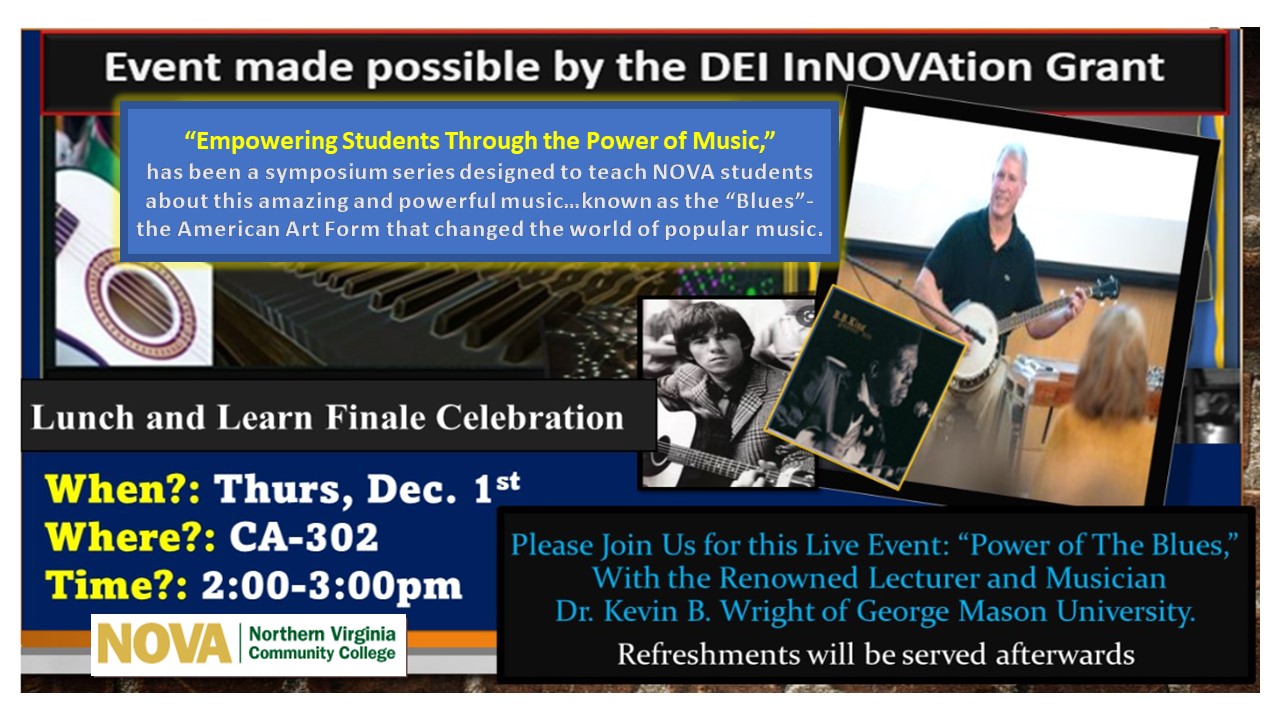 Event Flyer:  Event made possible by the DEI InNOVAtion Grant. "Empowering Students Through the Power of Music," has been a symposium series designed to teach NOVA students about this amazing and powerful music...known as the "blues," the American art form that changed the world of popular music. Lunch and Learn Finale Celebration. When: Thurs., Dec. 1; Where: Annandale Campus, CA-302; Time: 2 p.m. until 3 p.m.  Please join us for this live event: "Power of the Blues with the Renowned Lecturer and Musician Dr. Kevin B. Wright of George Mason University. Refreshments will be served.