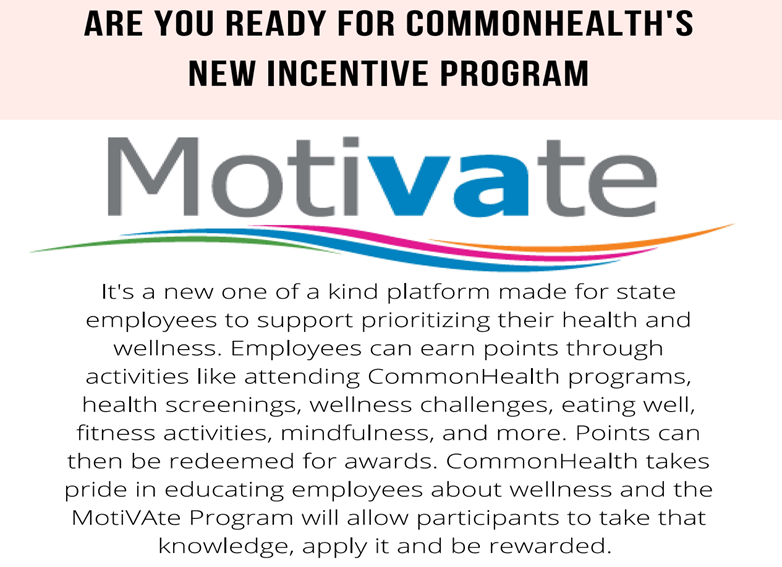 MotiVAte graphic:  Are you ready for CommonHealth's new incentive program? MotiVAte. It's a new, one-of-a-kind platform made for state employees to support prioritizing their health and wellness. Employees can earn points through activities like attending CommonHealth programs, health screenings, wellness challenges, eating well, fitness activities< mindfulness and more. Points can then be redeemed for awards. CommonHealth takes pride in educating employees about wellness and the MotiVAte Program will allow participants to take that knowledge, apply it and be rewarded.
