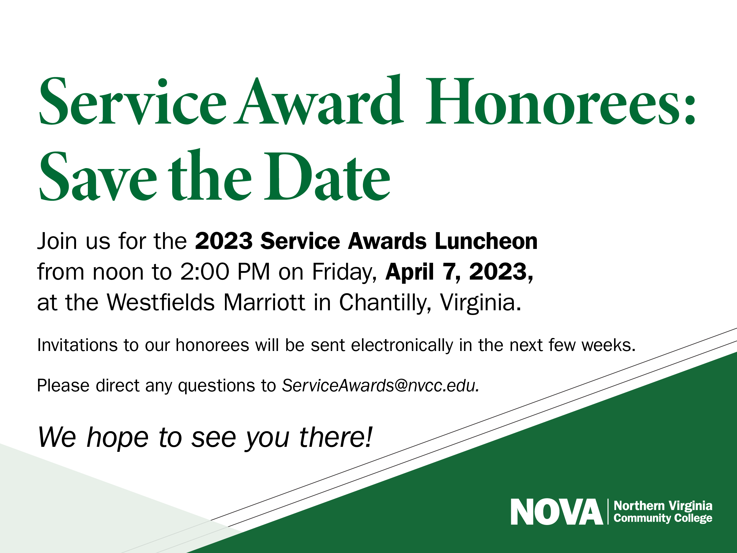 Service Awards flyer: Service Award Honorees: Save the Date. Join us for the 2023 Service awards Luncheon from 12 p.m. until 2 p.m. on Friday, April 7, 2023, at the Westfields Marriott in Chantilly, Va. Invitations to our honorees will be sent electronically in the next few weeks. Please direct any questions to service awards at nvcc dot edu. We hope to see you there! NOVA Logo