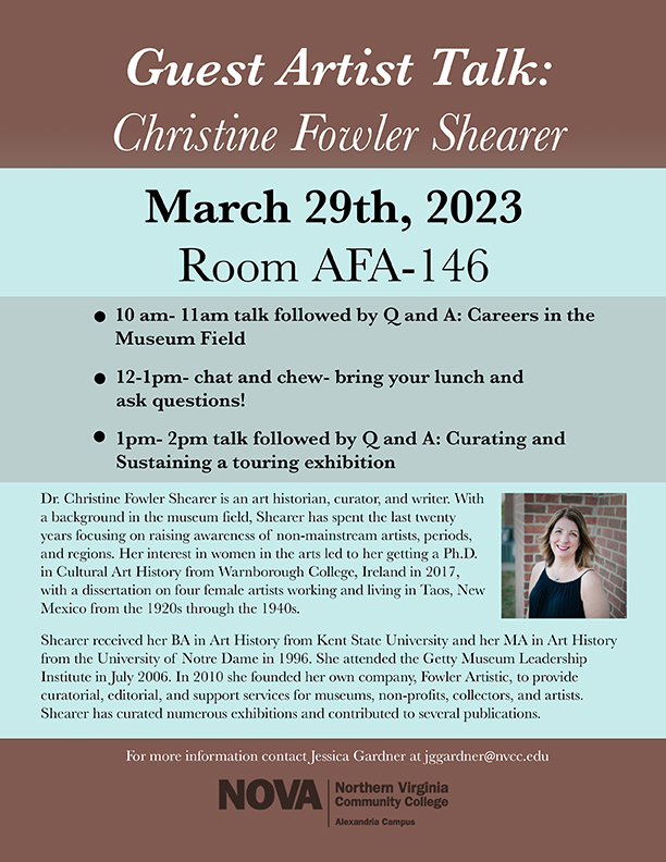 Flyer: Guest Artist Talk: Christine Fowler Shearer, March 29, 2023, Alexandria Campus, AFA-146. See article for agenda: Artist bio: Dr. Christine Fowler Shearer is an art historian, curator and writer. With a background in the museum field, Shearer has spent the last 20 years focusing on raising awareness of non-mainstream artists, periods and regions. Her interest in women in the arts led to her getting a Ph.D. in cultural art history from Warnborough College, Ireland in 2017, with a dissertation on four female artists working and living in Taos, New Mexico from the 1920s through the 1940s.

Shearer received her BA in art history from Kent State University and her MA in art history from the University of Notre Dame in 1996. She attended the Getty Museum Leadership Institute in July 2006. In 2010, she founded her own company, Fowler Artistic, to provide curatorial, editorial and support services for museums, non-profits, collectors and artists. Shearer has curated numerous exhibitions and contributed to several publications. 

For more information, contact Jessica Gardner, JGGardner at nvcc dot edu. NOVA logo