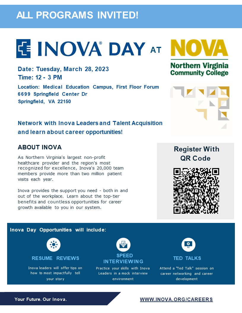 Flyer for INOVA Day at MEC, Tuesday, March 28, from 12 p.m. until 3 p.m., at NOVA's Medical Education Campus, 6699 Springfield Center Drive, Springfield 22150. Network with Inova leaders and talent acquisition and learn about career opportunities!  About Inova: As Northern Virginia's largest non-profit healthcare provider and the region's most recognized for excellence, Inova's 20,000 team members provide more than two million patient visits each year. Inova provides the support you need, both in and out of the workplace. Learn about the top-tier benefits and countless opportunities for career grown available to you in our system> Inova Day Opportunities will include: Resume review; speed interviewing and TED Talks! Register with the QR Code. Your Future. Our Inova. www.inova.org/careers