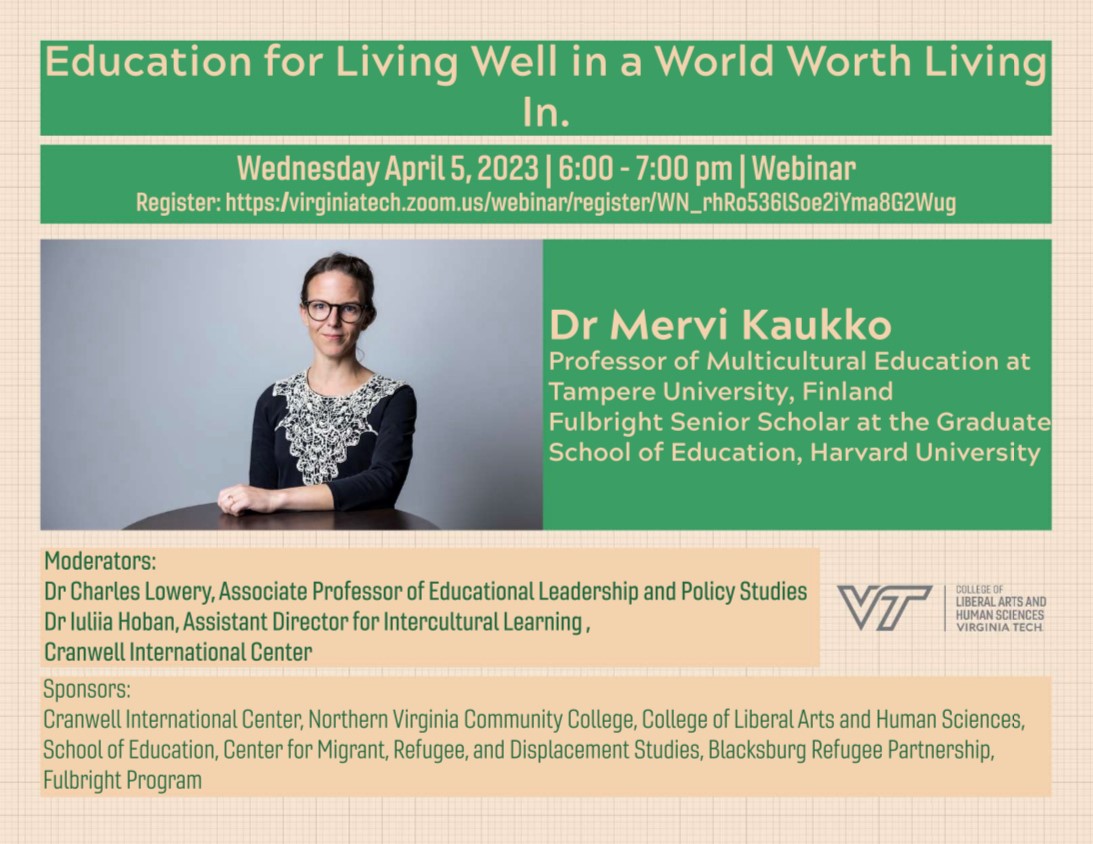 Event flyer and Kaukko photo: Education for Living Well in a World Worth Living In. Wed., April 5, 2023, 6 p.m. until 7 p.m. Webinar. Registration link in main story above.  Dr. Mervi Kaukko Professor of multicultural education at Tampere University, Finland; Fulbright senior scholar at the Graduate School of Education, Harvard University. Moderators: Dr. Charles Lowery, assoc. professor of educational leadership and policy studies. Dr. Iuliia Hoban, assistant director for intercultural learning, Cranwell International Center. Sponsors: Cranwell International Center, NOVA, College of Liberal Arts and Human Sciences, School of Education, Center for Migrant, Refugee and Displacement Studies Blacksburg Refugee Partnership, Fulbright Program. Logo: VT College of Liberal Arts and Human Sciences, Virginia Tech