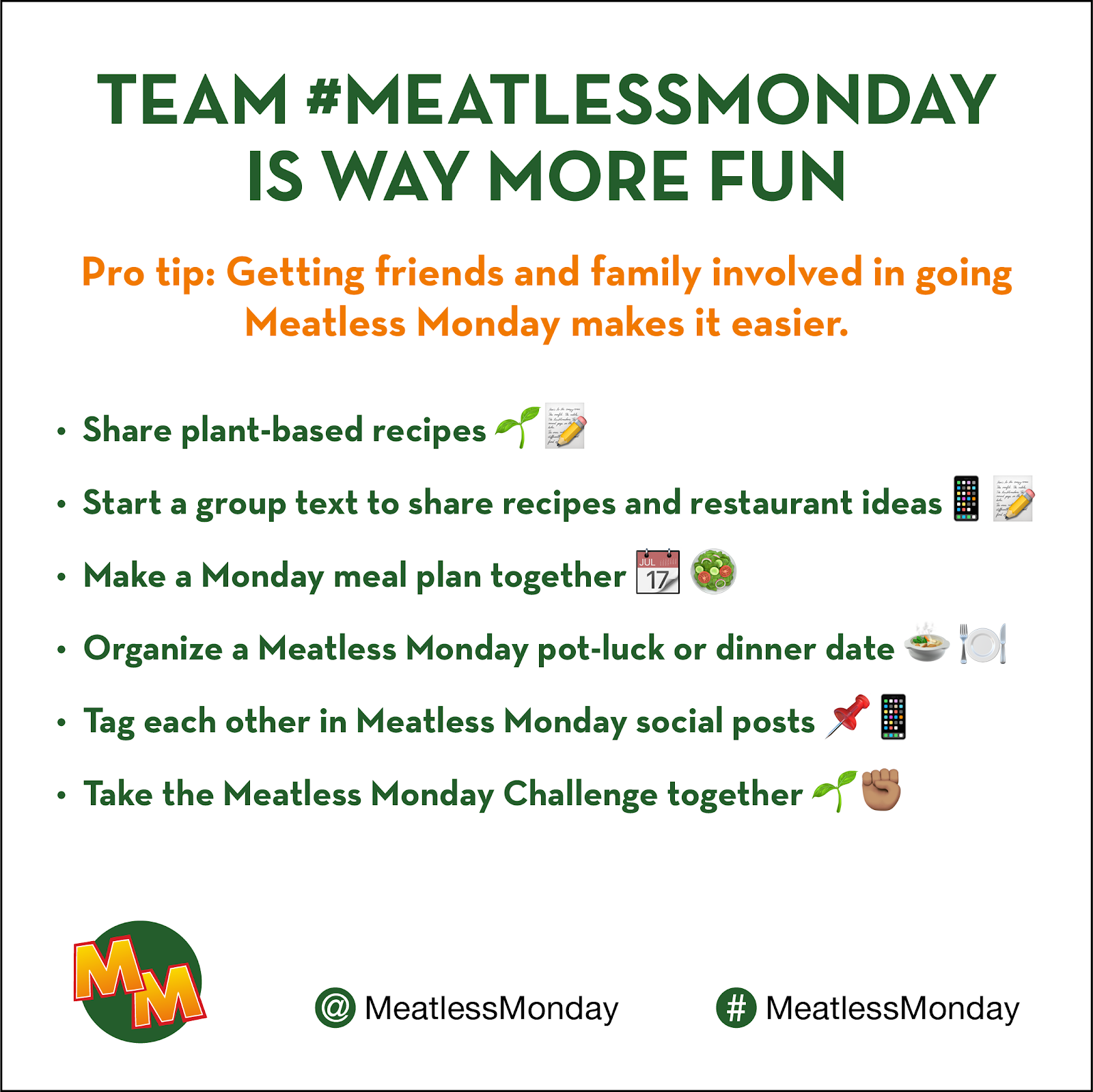 Flyer: Team # meatless monday is way more fun. Pro tip: Getting friends and family involved in going Meatless Monday makes it easier. Bullets: Share plant-based recipes; start a group text to share recipes and restaurant ideas; make a monday meal plan together; organizew a meatless monday pot luck or dinner date: tag each other in meatless monday social posts; take meatless monday challenge together. Social media: at meatless monday; hashtag meatless monday