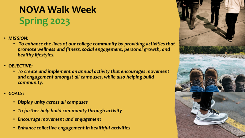 NOVA Walk Week Flyer: NOVA Walk Week, spring 2023. Mission; To enhance the lives of our college community by providing activities that promote wellness and fitness, social engagement, personal growth and healthy lifestyles; Objective: To create and implement an annual activity that encourages movement and engagement amongst all campuses while also helping building community; Goals. Display unity across all campuses; to further help building community through activity; to encourage movement and engagement; to enhance collective engagement in healthful activities.