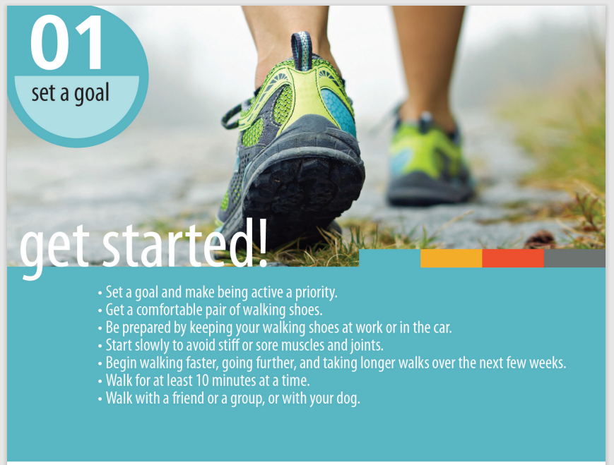 photo with blue and yellow sneakers walking away from camera. "01 Set a Goal. Get started! Set a goal and make being active a priority: get a comfortable pair of walking shoes; be prepared by keeping your walking shoes at work or in the car; start slowly and avoid stiff or sore muscles and joints; begin walking faster, going farther, and taking longer walks over the next few weeks; walk for at least 10 minutes at a time; walk with a friend of group or with your dog."