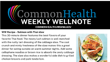 CommonHealth Weekly Wellnote recipe card. Black band at top with rainbow swoosh and the words Common Health Weekly Wellnote commonhealthvirginia.gov. WW Recipe - Salmon with Thai slaw. This 30-minute dinner features the best flavors of your favorite Thai food. The meaty lush salmon is well matched with the nutty tart dressing of the cabbage slaw. The cool crunch and minty freshness of the slaw makes this a great dinner for eating outside on warm summer nights. Add some cellophane noodles or brown rice to absorb the zesty cabbage dressing. The slaw also makes a wonderful side dish to grilled chicken breasts or pork tenderloin. Photo of a plate with the salmon and thai slaw with chopsticks beside it.