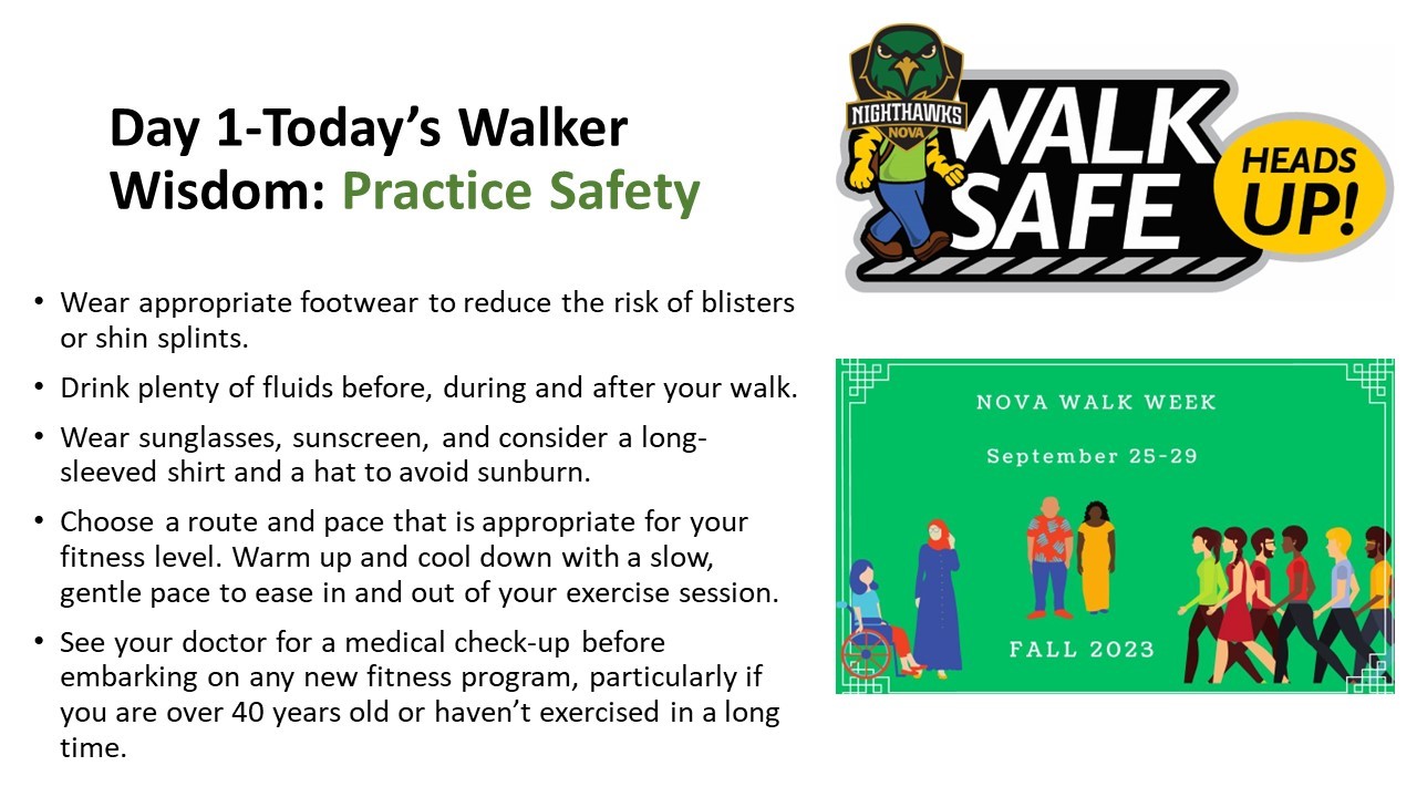 Day 1-Today's Walker Wisdom: Practice Safety. Bulleted list: Wear appropriate footwear to reduce the risk of blisters or shin splints; Drink plenty of fluids before< during and after your walk; Wear sunglasses, sunscreen and consider a long-sleeved shirt and a hat to avoid sunburn; Choose a route and pace that is appropriate for your fitness level. Warm up and cool down with a slow, gentle pace to ease in and out of your exercise session; See your doctor for a medical check-up before embarking on any new fitness program, particularly if you are over 40 years old or haven't exercised in a long time. Illustration of ACE walking, Walk Safe Heads up! Walk Week logo, Green background with diverse people walking. White type: NOVA Walk Week, September 25-29 Fall 2023