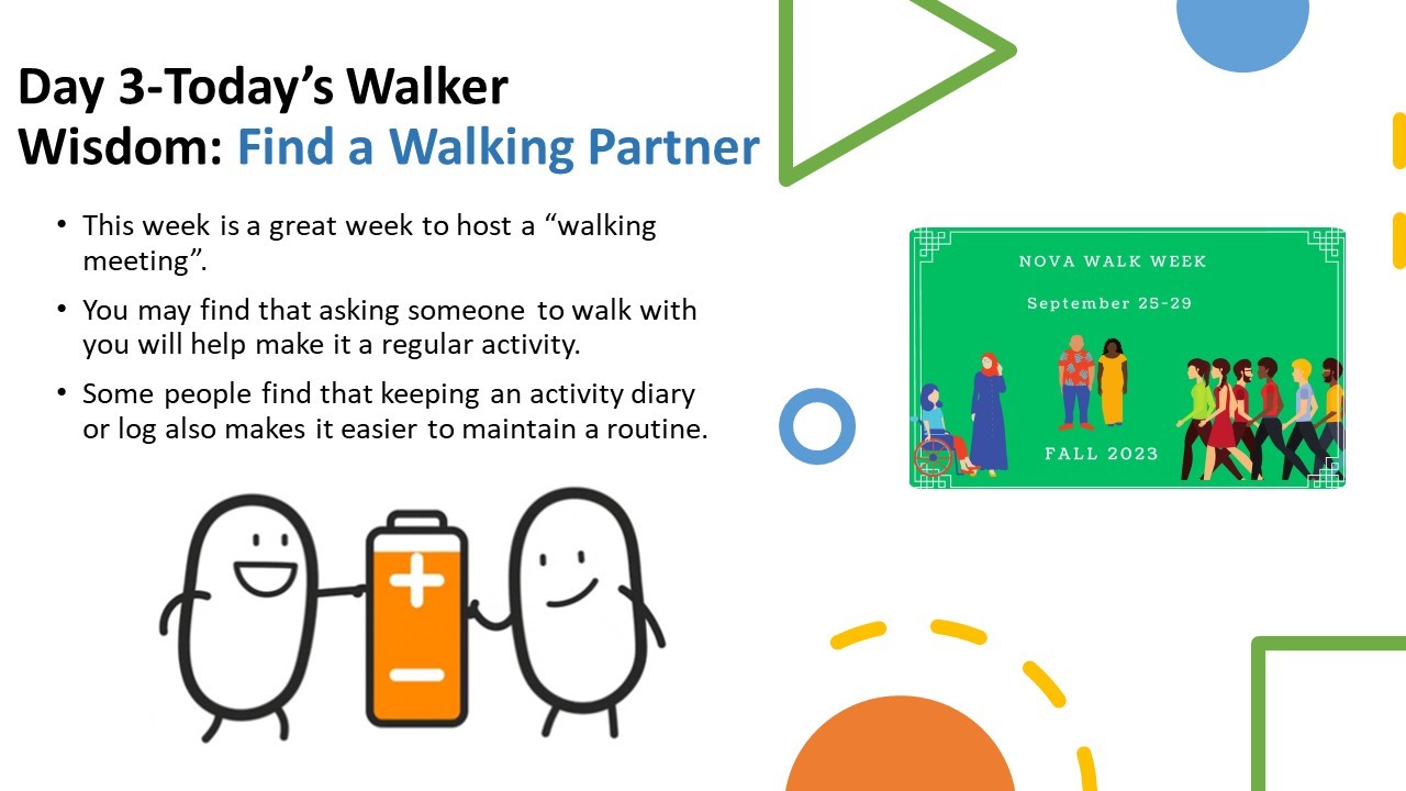 Walker Wisdom, Day 3: Today's Walker Wisdom: Find a Walking Partner. Bulleted list. 1. This week is a great week to host a "walking meeting." 2. You may find that asking someone to walk with you will help make it a regular activity. 3. Some people find that keeping an activity diary or log also makes it easier to maintain a routine.  Images: two little beans holding a battery between them. Image of the NOVA Walk Week flyer, Green background, white type: NOVA Walk Week, September 25-29, Fall 2023.