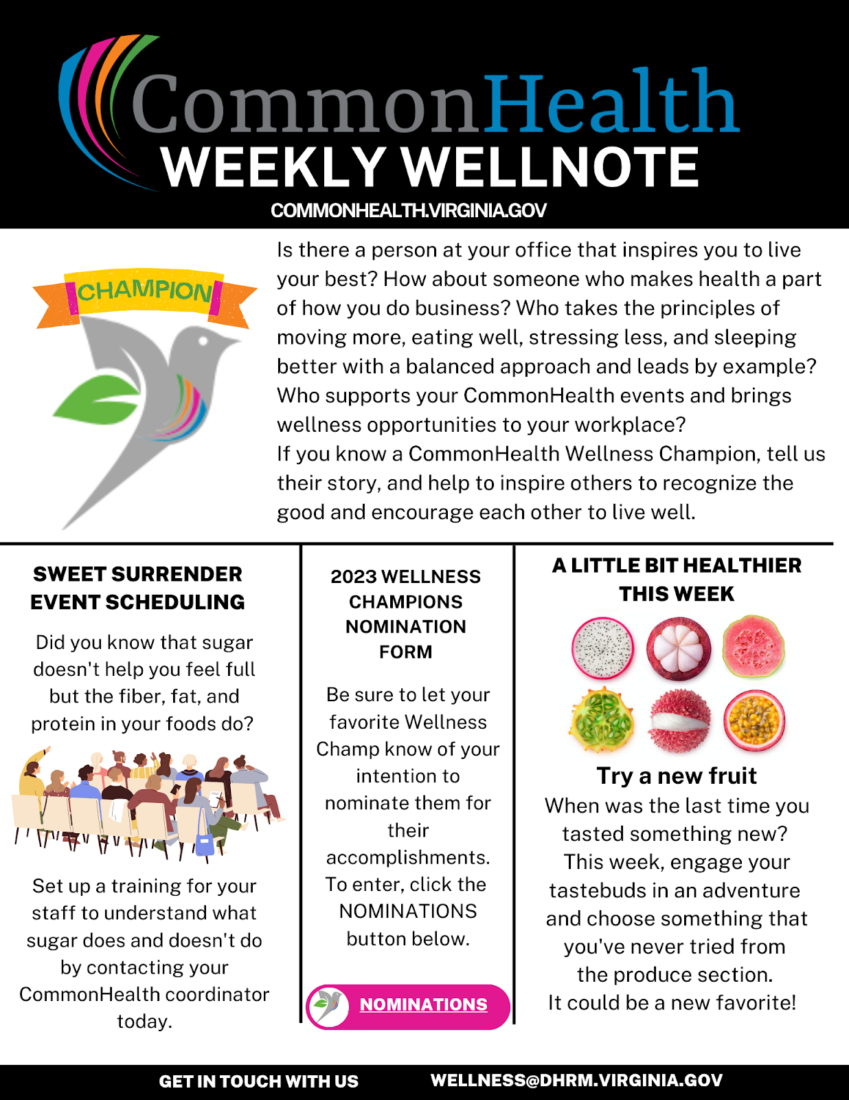 Wellness champion flyer: CommonHealth Weekly Wellnote Commonhealthvirginia.gov. Illustration of bird carrying a banner that says "Champion. Is there a person at your office that inspires you to live your best? How about someone who makes health a part of how you do business? Who takes the principles of moving more, eating well, stressing less and sleeping better with a balanced approach and leads by example? who supports your commonhealth events and brings wellness opportunities to your workplace? If you know a commonhealth wellness champion, tell us their story and help to inspire othersto recognize the good and encourage each other to live well. Horizonal line and three vertical blocks:  Block 1: Sweet Surrender Event Scheduling: Did you know that sugar doesn't help you feel full, but the fiber, fat and protein in your foods do. Set up a training for your staff to understand what sugar does and doesn't do by contacting your commonhealth coordinator today.  Block 2: 2023 Wellness champions nomination form. Be sure to let your favorite wellness champ know of your intention to n ominate them for their accomplishments. To enter, send your nomination to the link within the story. Block 3: A little bit healthier this week. Try a new fruit. When was the last time you tasted something new? This week, engage your tastebudsin an adventure and choose something that you've never tried from the produce section. It could be a new favorite! Bottom banner: Get in touch with us Wellness at dhrm dot virginia dot gov
