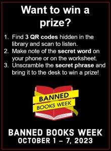 Want to win a prize?
1. Find 3 QR codes hidden in the library and scan to listen; 2. Make note of the secret word on your phone or on the worksheet; 3. Unscramble the secret phrase and bring it to the desk to win a prize. Image of a red book opened and wrapped in crime tape that says "Banned Books Week." Banned Books Week, Oct. 1 through 7, 2023.