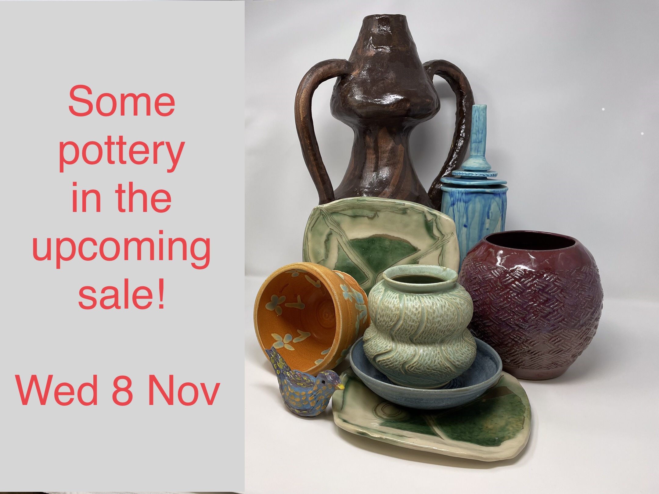 Flyer 1: Grey background, vertical split. Left: Red text: Some pottery in the upcoming sale! Wed Nov. 8. Right Still life photo of pottery: brown pitcher with handles on both sides; blue cup with spout on top; green plate with X design in center and light green rim; burgundy vase with waffle pattern; terracotta pot with flowers painted inside and out; light green pot with indent around center; blue ceramic rice or cereal bowl; green plate; blue ceramic bird with yellow dots in rows where wings are and a yellow beak.