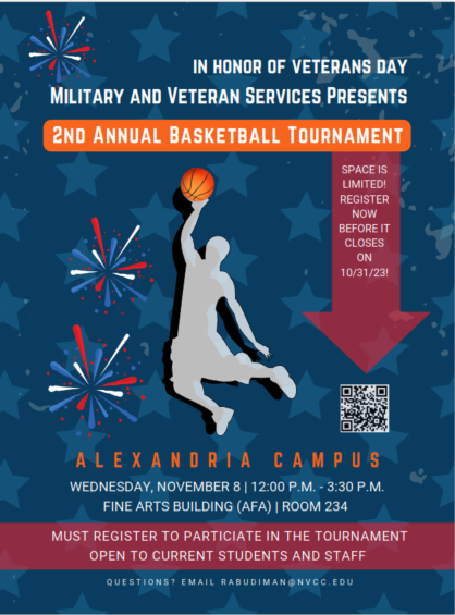 Event flyer: Blue background with lighter blue star design elements and firework images. Grey silhouette of player doing a jump shot with an orange basketball. White text: In honor of Veterans Day Military and Veteran Services Presents (white type in orange band) 2nd Annual Basketball Tournament. Red arrow pointing down to QR Code. White text on arrow: Space is limited! Register now before it closes on Oct. 31, 2023. QR code to register. Alexandria Campus, Wednesday, Nov. 8, 12 p.m. until 3:30 p.m. Fine Arts Building (AFA), Room 234. Red band with white type: Must register to participate in the tournament. Open to current students and staff. Questions: Email R A Budiman at nvcc dot edu
