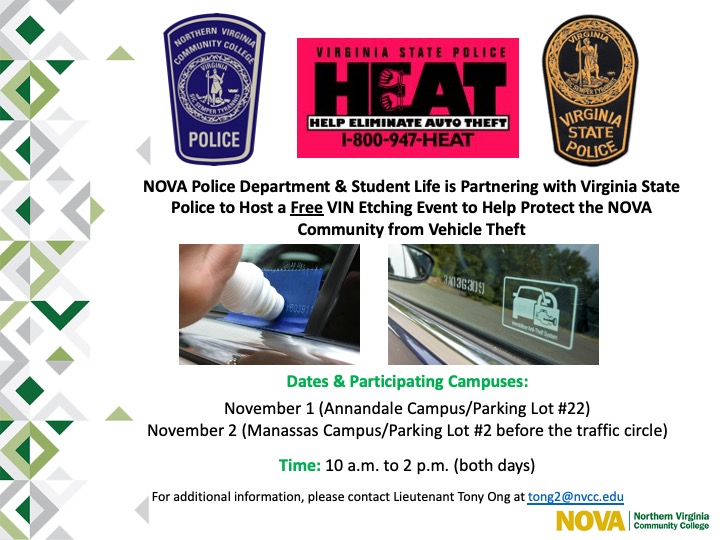 White slide with green NOVA mosaic theme at left. Top of slide features three graphics, side by side: NOVA PD patch, Virginia State Police HEAT (Help Eliminate Auto Theft) Program patch, and Virginia State Police patch. 

Below graphics is the following text: "NOVA Police Department and Student Life are Partnering with Virginia State Police to Host a Free VIN Etching Event to Help Protect the NOVA Community from Vehicle Theft."

Middle of slide features two close-up photographs. At left is photo of etching machine, at right is finished VIN number etched into car window. 

Below images is the following text: 
"Dates and Participating Campuses: 
November 1 (Annandale Campus/Parking Lot #22)
November 2 (Manassas Campus/Parking Lot #2 before the traffic circle)
Time: 10 a.m. to 2 p.m. (both days)
For additional information, please contact Lieutenant Tony Ong at TOng at nvcc dot edu." NOVA logo at bottom right. 


