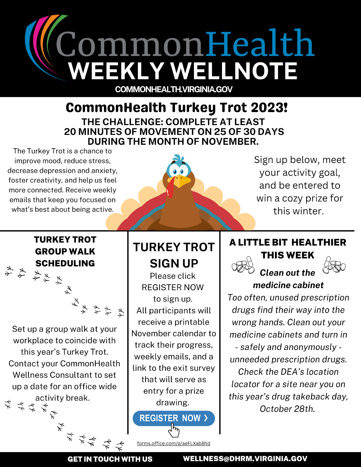 CommonHealth newsletter template:  Black band: CommonHealth Weekly Wellnote commonhealth dot virginia dot gov with the CommonHealth rainbow swoop.  Center panel: CommonHealth Turkey Trot 2023! The challenge: Complete at least 20 minutes of movement on 25 of 30 days during the month of November. The Turkey Trot is a chance to improve mood, reduce stress, decrease depression and anxiety, foster creativity, and help us feel more connected. Receive weekly emails that keep you focused on what's best about being active. Sign up below, meet your activity goal, and be entered to win a cozy prize for the winter. Cartoon illustration of turkey, facing front and with tail feathers spread wide behind the head.  Horizontal line and three blocks of text below:  At left: Turkey Trot group walk scheduling: Set up a group walk at your workplace to coincide with this year's Turkey Trot. Contact your CommonHealth Wellness Consultant to set up a date for an officewide activity break. Illustration: Two paths of bird tracks walking across the text column.  At center: Turkey Trot sign-up: Please click REGISTER NOW to sign up. All participants will receive a printable November calendar to track their progress, weekly emails, and a link to the exit survey that will serve as entry for a prize drawing. Blue "REGISTER NOW" button with arrow (with text in white) immediately below.  At right: A little bit healthier this week: Clean out the medicine cabinet. Too often, unused prescription drugs find their way into the wrong hands. Clean out your medicine cabinets and turn in — safely and anonymously — unneeded prescription drugs. Check the DEA's location locator for a site near you on this year's Drug Take Back Day, October 28. Illustration: Black-and-white drawing of two piles of pills. 
Black band with white type: Get in touch with us: Wellness at dhrm dot virginia dot gov