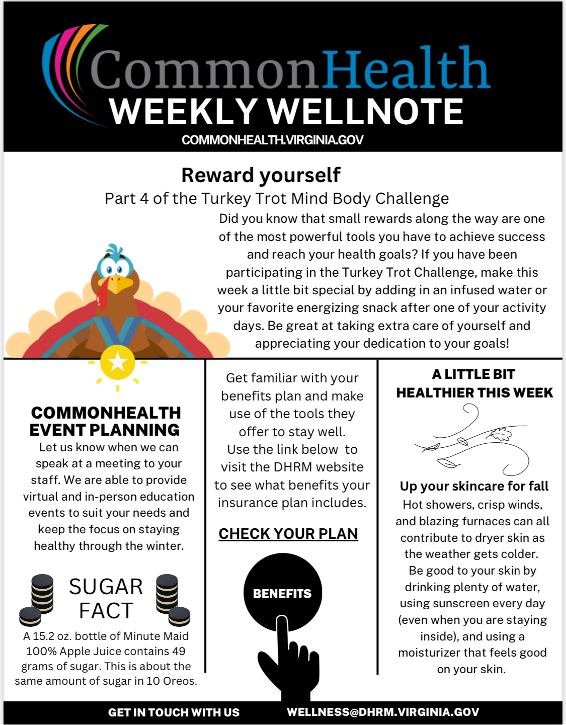 Commonhealth Weekly Wellnote masthead. Top center section. Illustration of turkey with a gold medal around its neck: Reward yourself. Part 4 of the Turkey Trot Mind Body Challenge. Did you know that small rewards along the way are one of the most powerful tools you have to achieve success and reach your health goals? If you have been participating in the Turkey Trot Challenge, make this week a little bit special by adding in an infused water or your favorite energizing snack after one of your activity days. Be great at taking extra care of yourself and appreciating your dedication to your goals! Triple panel. Left. CommonHealth Event Planning: Let us know when we can speak at a meeting to your staff. We are able to provide virtual and in-person education events to suit your needs and keep the focus on staying healthy through the winter. Sugar Fact (with illustration of stacks of Oreo cookies). A 15 point 2 ounce bottle of Minute Maid 100 percent Apple Juice contains 49 grams of sugar. This is about the same amount of sugar in 10 Oreos. Center: Get familiar with your benefits plan and make use of the tools they offer to stay well. Use the link below to visit the DHRM website to see what benefits your insurance plan includes. Check your plan. Illustration of a hand clicking a button that says "Benefits." Right: A little bit healthier this week (weird scribble design) Up your skincare for fall. Hot showers, crisp winds and blazing furnaces can all contribute to dryer skin as the weather gets colder. Be good to your skin by drinking plenty of water, using sunscreen every day (even when you are staying inside) and using a moisturizer that feels good on your skin. Black band with white type: Get in Touch with Us  Wellness at DHRM dot virginia dot gov