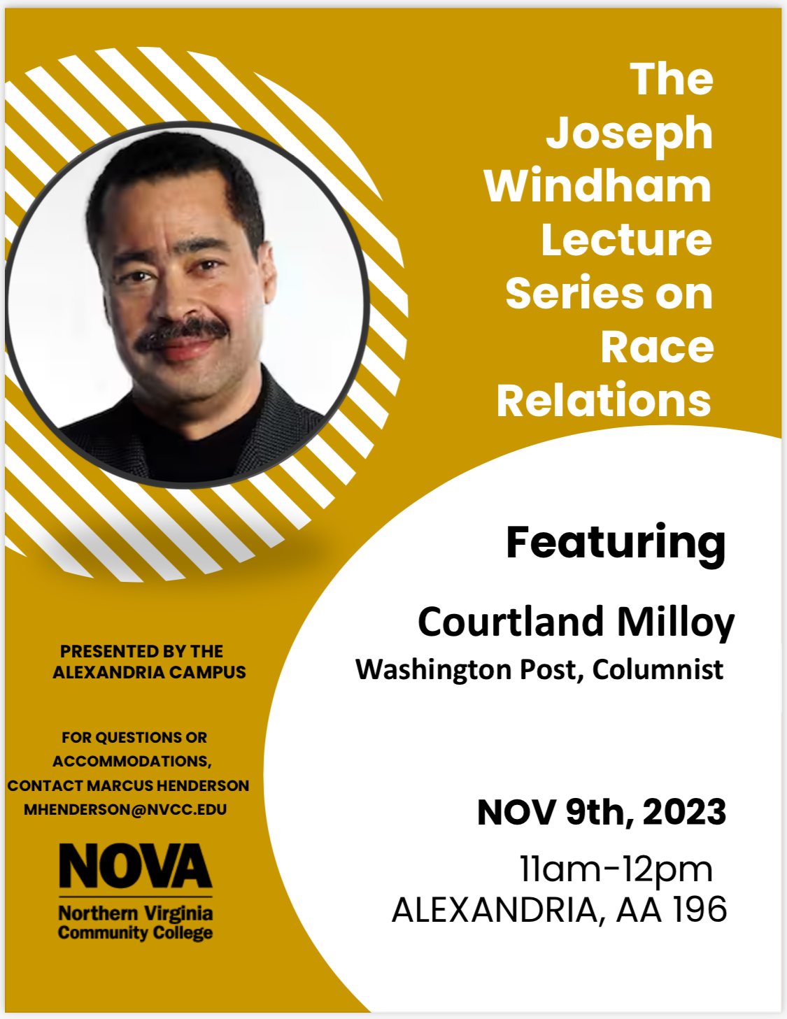 Event Flyer: Gold background. Top left circle with a photo of Washington Post Columnist Courtland Milloy. White Text: The Joseph Windham Lecture Series on Race Relations. Below in white circle, black text: Featuring Courtland Milloy, Washington Post Columnist ,Nov. 9, 2023 11 a.m. - 12 p.m. Alexandria, AA-196. Lower left. Black text: Presented by the Alexandria Campus. For questions or accommodations, contact Marcus Henderson MHenderson at nvcc dot edu. NOVA vertical logo