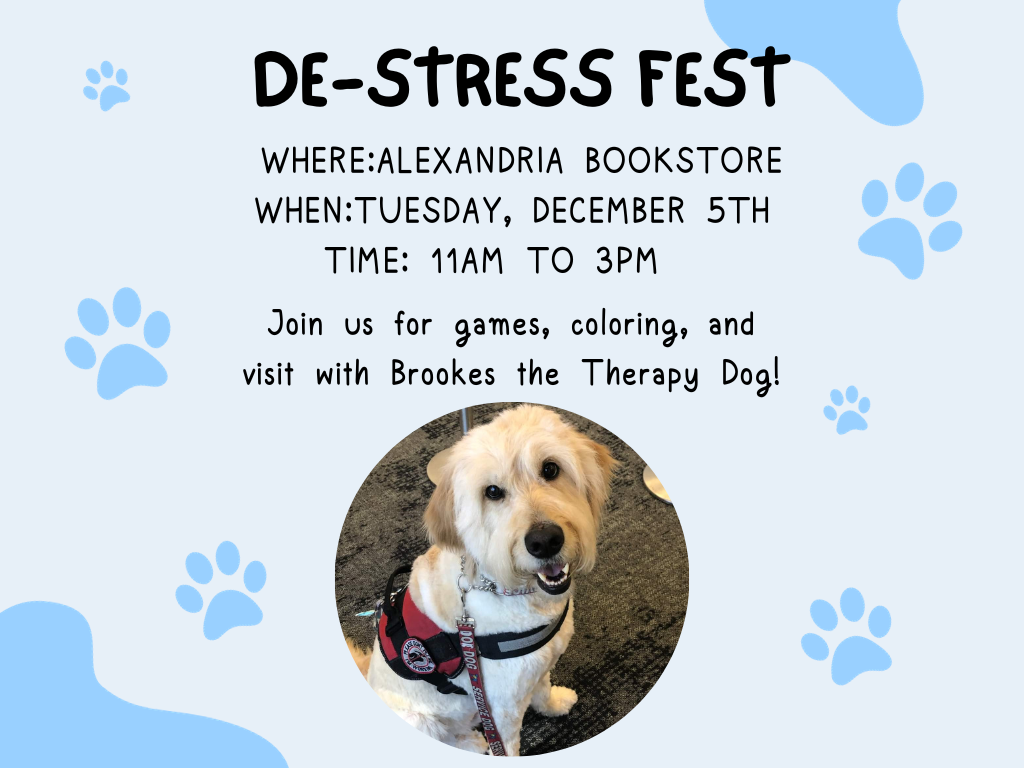 Light blue flyer with darker blue paw prints and colored splotches. text of flyer reads as follows: 

Please join the Alexandria Campus bookstore for our De-Stress Fest! All students, faculty and staff are welcome. 

When: Tuesday, December 5
Where: The Alexandria Campus bookstore 
Time: 11 a.m. to 3 p.m. 

Join us for games, coloring and a visit with Brookes the therapy dog!  

Below text, circular photo of large white doodle-type dog wearing a red harness. 