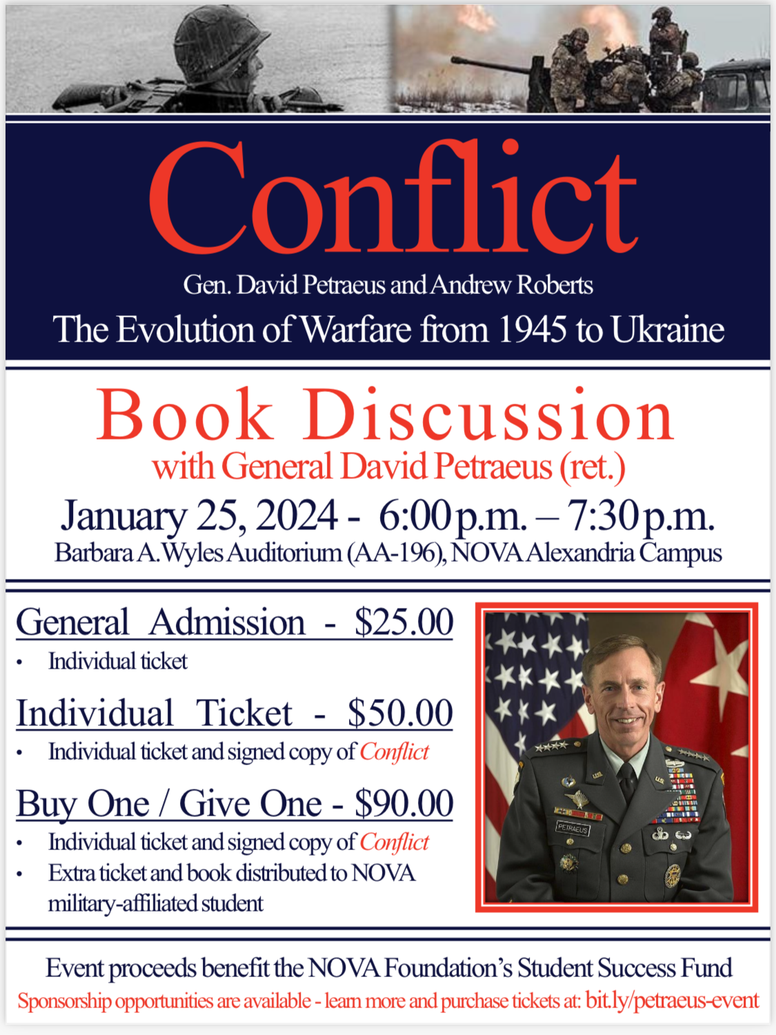 Conflict  Event Flyer: Gen. David Petraeus and Andrew Roberts, The Evolution of Warfare from 1945 to Ukraine. Book Discussion with General David Petraeus (Ret.), Jan. 25, 2024, from 6 p.m. until 7:30 p.m. Barbara A. Wyles Auditorium (AA-196), NOVA Alexandria Campus. General Admission - $25 (Individual ticket); $50 (Individual ticket and signed copy of Conflict); Buy One/Give One - $90 (Individual ticket and signed copy of Conflict and extra ticket and book for a NOVA military-affiliated student). Event proceeds to benefit the NOVA Foundation's Student Success Fund. Sponsorship opportunities are available. Learn more and purchase tickets at bit dot ly forward slash petraeus dash event.