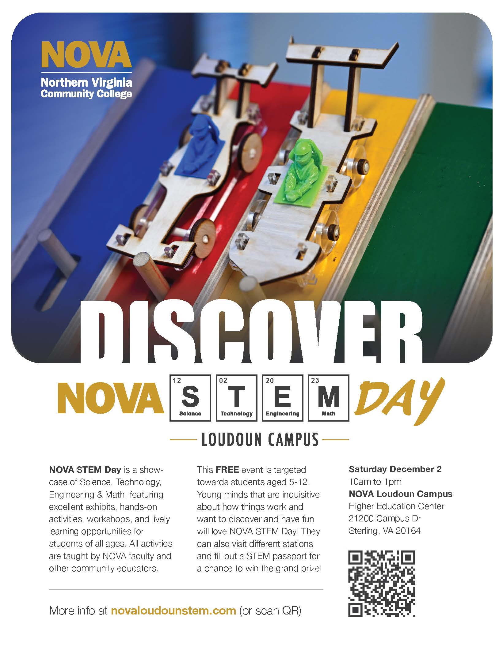 Flyer with photo of two boxwood derby cars getting ready to race down a multicolored ramp. NOVA logo at top-left. Header below photo: Discover NOVA STEM Day, with the letters in "STEM" in boxes like on the periodic table. "Loudoun Campus" in smaller subheader text.  

NOVA STEM Day is a showcase of Science, Technology, Engineering & Math featuring excellent exhibits, hands-on activities, workshops, and lively learning opportunities for students of all ages. All activities are taught by NOVA faculty and other community educators. 

This FREE event is targeted toward students ages 5 through 12. Young minds that are inquisitive about how things work and want to discover and have fun will love STEM Day! They can also visit different stations and fill out a STEM passport for a chance to win the grand prize!

Saturday, December 2
10 a.m. to 1 p.m. 
NOVA Loudoun Campus
Higher Education Center
21200 Campus Drive
Sterling, VA 20164

More info at novaloudounstem dot com (or scan QR) | QR code at botton-right 
