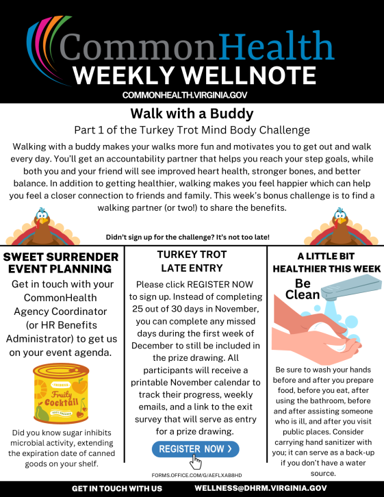 CommonHealth newsletter template:  Black band: CommonHealth Weekly Wellnote commonhealth dot virginia dot gov with the CommonHealth rainbow swoop.  Center panel: Walk with a buddy: Part 1 of the Turkey Trot Mind Body Challenge. Walking with a buddy makes your walks more fun and motivates you to get out and walk every day. You'll get an accountability partner that helps you reach your step goals, while both you and your friend will see improved heart health, stronger bones, and better balance. In addition to getting healthier, walking makes you feel happier, which can help you feel a closer connection to friends and family. This week's bonus challenge is to find a walking partner (or two!) to share the benefits. Two cartoon illustrations of a turkey, facing front and with tail feathers spread wide behind the head. Between turkeys is the text: "Didn't sign up for the challenge? It's not too late!"  Horizontal line and three blocks of text below:  At left: SWEET SURRENDER EVENT PLANNING: Get in touch with your CommonHealth Agency Coordinator (or HR Benefits Administrator) to get us on your event agenda. Did you know sugar inhibits microbial activity, extending the expiration date of canned goods on your shelf? Illustration of small yellow can of fruit cocktail.  Center:  TURKEY TROT LATE ENTRY. Please click REGISTER NOW to sign up. Instead of completing 25 out of 30 days in November, you can complete any missed days during the first week of December to be included in the prize drawing. All participants will receive a printable No calendar to track their progress, weekly emails, and a link to the exit survey that will serve as entry for a prize drawing. Blue button with white text reading "REGISTER NOW" with an arrow immediately below main text.  At right: A LITTLE BIT HEALTHIER THIS WEEK: Be Clean. Be sure to wash your hands before and after you prepare food, before you eat, after using the bathroom, before and after assisting someone who is ill, and after you visit public places. Consider carrying hand sanitizer with you; it can serve as a back-up if you don't have a water source. Illustration: Someone washing their hands at a sink. 
Black band with white type: Get in touch with us: Wellness at dhrm dot virginia dot gov