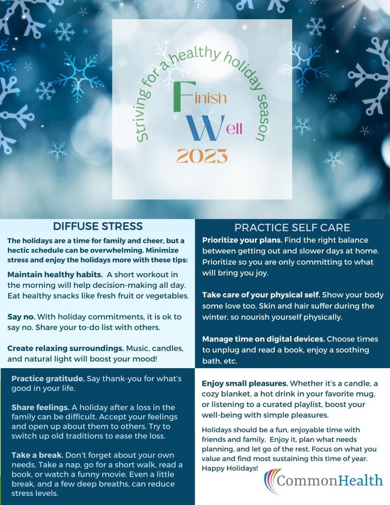 Flyer: Top Third: blue background with peaceful snowflakes. Center square: Striving for a healthy holiday season. Finish Well 2023. Remaining space four squares. Top left: Diffuse Stress: The holidays are a time for family and cheer, but a hectic schedule can be overwhelming. Minimize stress and enjoy the holidays more with these tips. Maintain healthy habits. A short workout in the morning will help decision-making all day. Eat healthy snacks like fresh fruit or vegetables. Say no. With holiday commitments< it is okay to say no. Share your to-do list with others. Create relaxing surroundings. Music, candles and natural light will boost your mood!. Top right. Practice self care. Prioritize your plans. Find the right balance between getting out and slower days at home. Prioritize so you are only committing to what will bring you joy. Take care of your physical self. Show your body some love, too. Skin and hair suffer during the winter, so nourish yourself physically. Manage time on digital devices. Choose times to unplug and read a book, enjoy a soothing bath, etc. Lower left: Practice gratitude. Say thank you for what's good in your life. Share feelings. A holiday after a loss in the family can be difficult. Accept your feelings and open up about them to others. Try to switch up old traditions to ease the loss. Take a break. Don't forget about your own needs. Take a nap, go for a short walk, read a book or watch a funny movie. Even a little break and a few deep breaths can reduce stress levels. Lower right. Enjoy small pleasures. Whether it's a candle, a cozy blanket, a hot drink in your favorite mug or listening to a curated playlist, boost your well-being with simple pleasures. Holidays should be a fun, enjoyable time with friends and family. Enjoy it, planwhat needs planning and let go of the rest. Focus on what you value and find most sustaining this time of year. Happy holidays! CommonHealth logo with rainbow swoop.