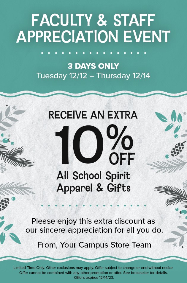 Flyer: Teal background with a wide grey band with pinecones and evergreens extending from right and left edge. Text: Faculty & Staff Appreciation Event. 3 Days Only, Tuesday, 12/12 thru Thursday, 12/14. Receive an extra 10% off all school spirit apparel and gifts. Please enjoy this extra discount as our sincere appreciation for all you do. From, Your Campus Store Team. Fine Print: Limited time only. Other exclusions may apply. Offer subject to change or end without notice.  Offer cannot be combined with any other promotion or offer. See bookseller for details. Offer expires 12/14/23