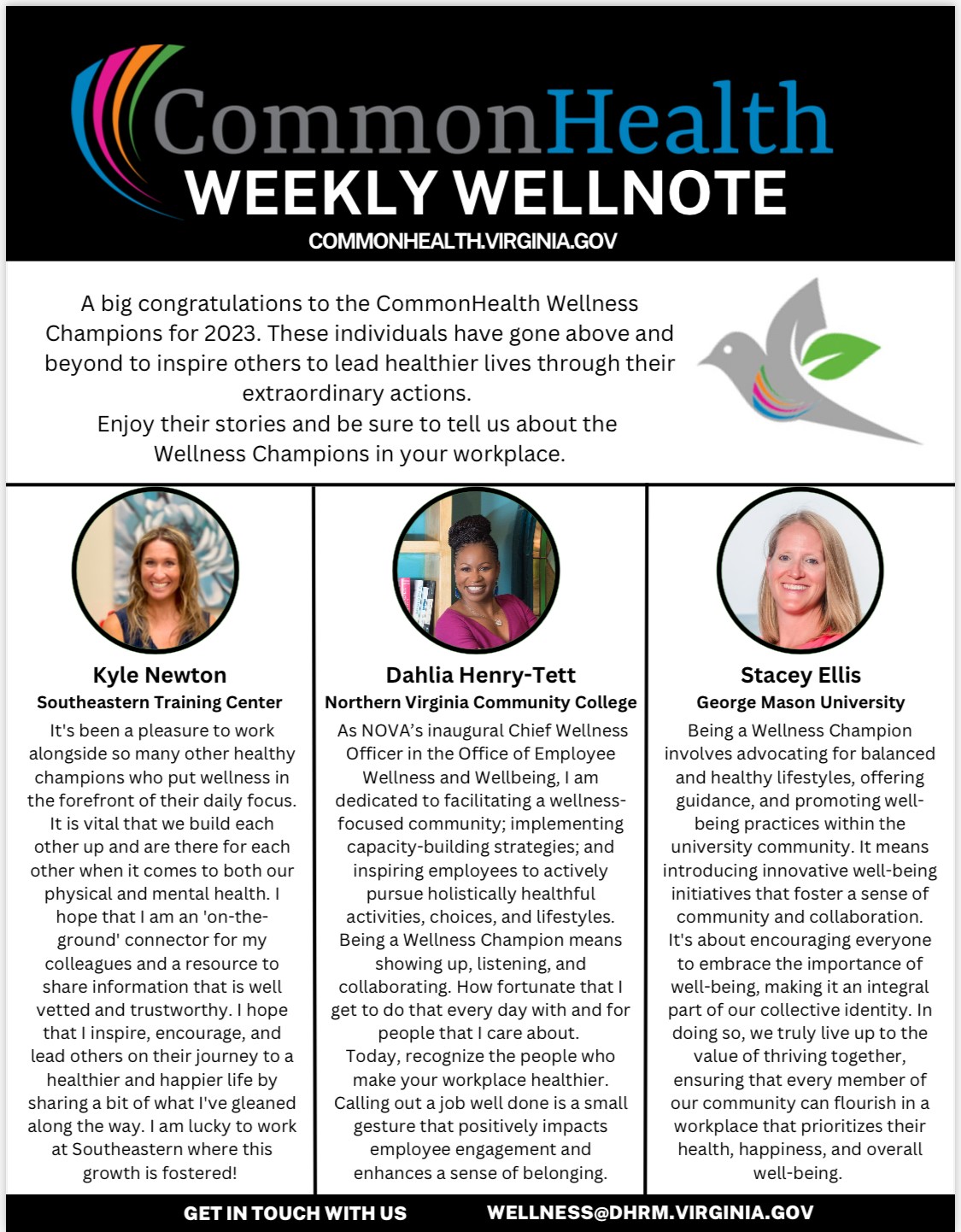 Common health flyer: Black band with rainbow swoop and text: Common health weekly wellnote. Common health dot virginia dot gov. Below masthead: A big congratulations to the CommonHealth Wellness Champions for 2023. These individuals have gone above and beyond to inspire others to lead healthier lives through their extraordinary actions. Enjoy their stories and be sure to tell us about the Wellness Champions in your workplace. Three columns with a photo of the three wellness champions at the top of each column. Left: Kyle Newton, Southeastern Training Center. It's been a pleasure to work alongside so many other healthy champions who put wellness in the forefront of their daily focus. It is vital that we build each other up and are there for each other when it comes to both our physical and mental health. I hope that I am an 'on-the-ground' connector for my colleagues and a resource to share information that is well vetted and trustworthy. I hope that I inspire, encourage, and lead others on their journey to a healthier and happier life by sharing a bit of what I've gleaned along the way. I am lucky to work at Southeastern where this growth is fostered! Center: Dahlia Henry-Tett, NOVA. As NOVA’s inaugural Chief Wellness Officer in the Office of Employee Wellness and Wellbeing, I am dedicated to facilitating a wellness-focused community; implementing capacity-building strategies; and inspiring employees to actively pursue holistically healthful activities, choices, and lifestyles. Being a Wellness Champion means showing up, listening, and collaborating. How fortunate that I get to do that every day with and for people that I care about. Today, recognize the people who make your workplace healthier. Calling out a job well done is a small gesture that positively impacts employee engagement and enhances a sense of belonging. Right: Stacey Ellis, George Mason University. Being a Wellness Champion involves advocating for balanced and healthy lifestyles, offering guidance, and promoting well-being practices within the university community. It means introducing innovative well-being initiatives that foster a sense of community and collaboration. It's about encouraging everyone to embrace the importance of well-being, making it an integral part of our collective identity. In doing so, we truly live up to the value of thriving together, ensuring that every member of our community can flourish in a workplace that prioritizes their health, happiness, and overall well-being.
Bottom band. Black background, white type: Get in touch with us, wellness at dhrm dot virginia dot gov