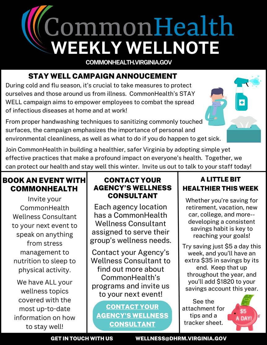Flyer. Black masthead with rainbow swoosh and text CommonHealth Weekly Wellnote and commonhealth dot virginia dot gov. Top panel: Stay Well Campaign Announcement. During cold and flu season, it is crucial to take measures to protect ourselves and those around us from illness. CommonHealth's STAY WELL campaign aims to empower employees to combat the spread of infectious diseases at home and at work! From proper handwashing techniques to sanitizing commonly touched surfaces, the campaign emphasizes the importance of personal and environmental cleanliness, as well as what to do if you do happen to get sick. Join Commonhealth in building a healthier, safer Virginia by adopting simple yet effective practices that make a profound impact on everyone's health. Together, we can protect our health and stay well this winter. Invite us out to talk to your staff today. Three columns of information. Left: Book an event with CommonHealth. Invite your CommonHealth Wellness Consultant to your next event to speak on anything from stress management to nutrition to sleep to physical activity. We have all your wellness topics covered with the most up-to-date information on how to stay well. Center: Contact your agency's wellness consultant. Each agency location has a commonhealth wellness consultant assigned to serve their group's wellness needs. Contact your agency's wellness consultant to find out more about commonhealth's programs and invite us to your next event. Right: A little bit healthier this week. Weather you're saving for retirement, vacation, a new car, college or more, developing a consistent savings habit is key to reaching your goals. Try saving just $5 a day this week, and you'll have an extra $35 in savings by its end. Keep that up throughout the year, and you'll add $1820 to your savings account this year. See the attachment for tips and a tracker sheet. Image of a piggy bank with a dollar bill sticking out and the words $5 a Day! on its side. Thin black band, "Get in touch with us. wellness at dhrm dot virginia dog gov