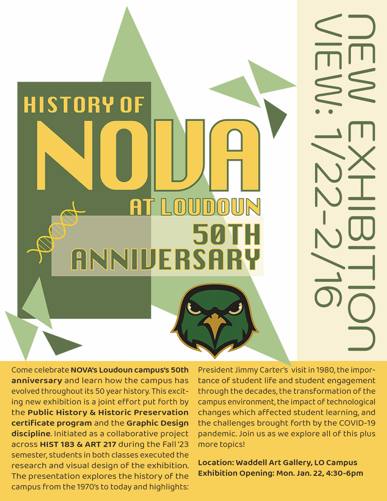 Flyer advertising "History of NOVA at Loudoun: 50th Anniversary" exhibition. Top two-thirds of flyer feature exhibition title in varying shades of green and yellow, along with the text "New Exhibition View: January 22 through February 16"

Bottom one-third of flyer is the following text (dark against light yellow background): "Come celebrate NOVA's Loudoun campus's 50th anniversary and learn how the campus has evolved throughout its 50-year history. This exciting new exhibition is a joint effort put forth by the Public History and Historic Preservation certificate program and the Graphic Design discipline. Initiated as a collaborative project across HIST-183 and ART-217 during the Fall '23 semester, students in both classes executed the research and visual design of the exhibition. The presentation explores the history of the campus from the 1970s to today and highlights: President Jimmy Carter's visit in 1980, the importance of student life and student engagement through the decades, the transformation of the campus environment, the impact of technological changes which affected student learning, and the challenges brought forth by the COVID-10 pandemic. Join us as we explore all of this plus more topics!"

Location: Waddell Art Gallery, LO Campus
Exhibition Opening: Monday, January 22, 4:30 to 6 p.m.