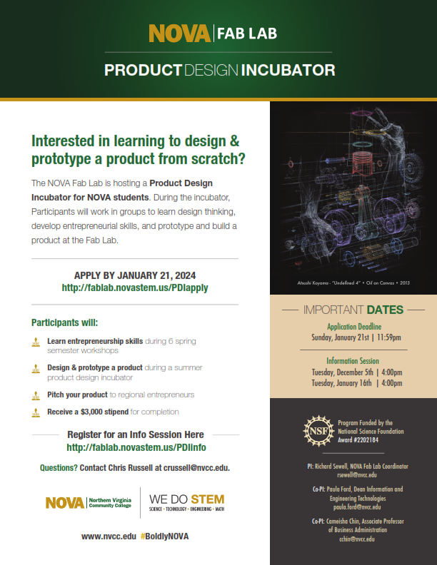 Flyer with green band at top: 
Header: NOVA Fab Lab, Subheader: Product Design Incubator

Text at left reads as follows: 
"Interested in learning to design and prototype a product from scratch? The NOVA Fab Lab is hosting a Product Design Incubator for NOVA students. During the incubator, participants will work in groups to learn design thinking, develop entrepreneurial skills, and prototype and build a product at the Fab Lab. 

Apply by January 21, 2024:
URL as follows: http colon forward slash forward slash fablab dot novastem dot us forward slash PDIapply

Participants will:
- Learn entrepreneurship skills during six spring semester workshops. 
- Design and prototype a product during a summer product design incubator. 
- Pitch your product to regional entrepreneurs. 
Receive a $3,000 stipend for completion. 

Register for an info session here:
URL as follows: http colon forward slash forward slash fablab dot novastem dot us forward slash PDIinfo

Questions? Contact Chris Russell at CRussell at nvcc dot edu." 

Below text are horizontal NOVA logo and WE DO STEM logo. At bottom are www dot nvcc dot edu and hashtag BoldyNOVA

At right is AutoCAD rendering of a machine, below which is the following text: 

"Important dates: 
Application Deadline: Sunday, January 21, 11:59 p.m.
Information Sessions: Tuesday, December 5, 4 p.m., and Tuesday, January 16, 4 p.m."

In block at bottom right of flyer is NSF logo and text "Program funded by the National Science Foundation, Award number 2202184."

Contact information as follows: 
PI: Richard Sewell, NOVA Fab Lab Coordinator, RSewell at nvcc dot edu
Co-PI: Paula Ford, Dean of Information of Engineering Technologies, Paula dot Ford at nvcc dot edu
Co-PI: Cameesha Chin, Associate Professor of Business Administration, CChin at nvcc dot edu. 