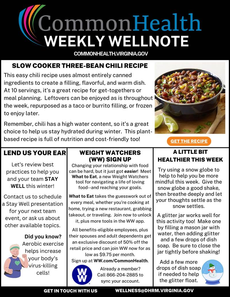 Common Health Masthead. Black background with rainbow swish. Text: Common Health Weekly Wellnote. common health dot virginia dot gov. Top panel that spans the page: SLOW COOKER THREE-BEAN CHILI RECIPE. This easy chili recipe uses almost entirely canned ingredients to create a filling, flavorful, and warm dish. At 10 servings, it’s a great recipe for get-togethers or meal planning. Leftovers can be enjoyed as is throughout the week, repurposed as a taco or burrito filling, or frozen to enjoy later. Remember, chili has a high water content, so it’s a great choice to help us stay hydrated during winter. This plant-based recipe is full of nutrition and cost-friendly too! A picture of a pot with the three- bean chili on a table. Next to the pot is lime wedges and a wooden spoon. Left column: Lend us your ear. Let’s review best practices to help you and your team STAYWELL this winter! Contact us to schedule a Stay Well presentation for your next  team event, or ask us about other available topics. Aerobic exercise helps increase your body’s virus-killing cells! Illustration of an older woman, her white hair pulled back in a green headband while she exercises. Center column: Weight Watchers (WW) sign up slow cooker three-bean chili recipe. Changing your relationship with food can be hard, but it just got easier! Meet What to Eat, a new Weight Watchers tool for navigating a life of loving food--and reaching your goals. What to Eat takes the guesswork  out of every meal, whether you’re cooking at home, trying a new restaurant, grabbing takeout, or traveling. Join now to unlock it, plus more tools in the WW app. All benefits-eligible employees, plus their spouses and adult dependents get an exclusive discount of 50% off the retail price and can join WW now for as low as $9.75 per month. Sign up at WW dot com forward slash CommonHealth. Already a member? Call 866-204-2885 to sync your account. Image of WW logo, blue circle with white WW inside. Right Column: A little bit healthier this week. Try using a snow globe to help to help you be more mindful this week. Give the snow globe a good shake, then breathe deeply and  let your thoughts settle as the snow settles. A glitter jar works well for this activity too! Make one by filling a mason jar with water, then adding glitter and a few drops of dish soap. Be sure to close the jar tightly before shaking! Add a few more drops of dish soap if needed to help the glitter float. Illustration of a snow globe with a snowman inside. Black band with white type: Get in touch with us. Wellness at dhrm dot virginia dot gov
