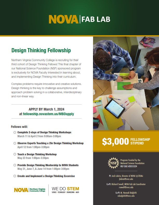 Flyer with green band at top: NOVA logo in gold, "Fab Lab" in white text

Left column: 
Header (green): Design Thinking Fellowship
Northern Virginia Community College is recruiting for their third cohort of Design Thinking Fellows! This final chapter of our National Science Foundation (NSF)–sponsored program is exclusively for NOVA faculty interested in learning about and implementing design thinking into their curriculum. 

Complex problems requires innovative and creative solutions. Design thinking is the key to challenge assumptions and approach problem solving in a collaborative, interdisciplinary, and non-linear way. 

Apply by March 1, 2024, at fellowship dot novastem dot us forward slash MBDapply

Fellows will:
- Complete two days of design thinking workshops (March 11 and April 2 from 8:00 am to 3:00 pm)
- Observe experts teaching a two-hour design thinking workshop (April 12 from 1:00 pm to 3:00 pm)
- Teach a design thinking workshop (May 23 from 1:00 pm to 3:00 pm)
- Provide design thinking mentorship to NOVA students (May 31, June 7, & June 14 from 1:00 pm to 3:00 pm)
- Create and implement a design thinking exercise 

NOVA logo, We Do STEM logo

Right column:
Stock photo: two students working on a project at a table 
$3,000 fellowship stipend 

NSF logo
Program funded by the National Science Foundation
NSF DUE: #2055324 
PI: Josh Labrie, Director of NOVA SySTEMic, jlabrie at nvcc dot edu
Co-PI: Richard Sewell, NOVA Fab Lab Coordinator, rsewell at nvcc dot edu 
Co-PI: M. Hamadi Belghith, mbelghith at nvcc dot edu 