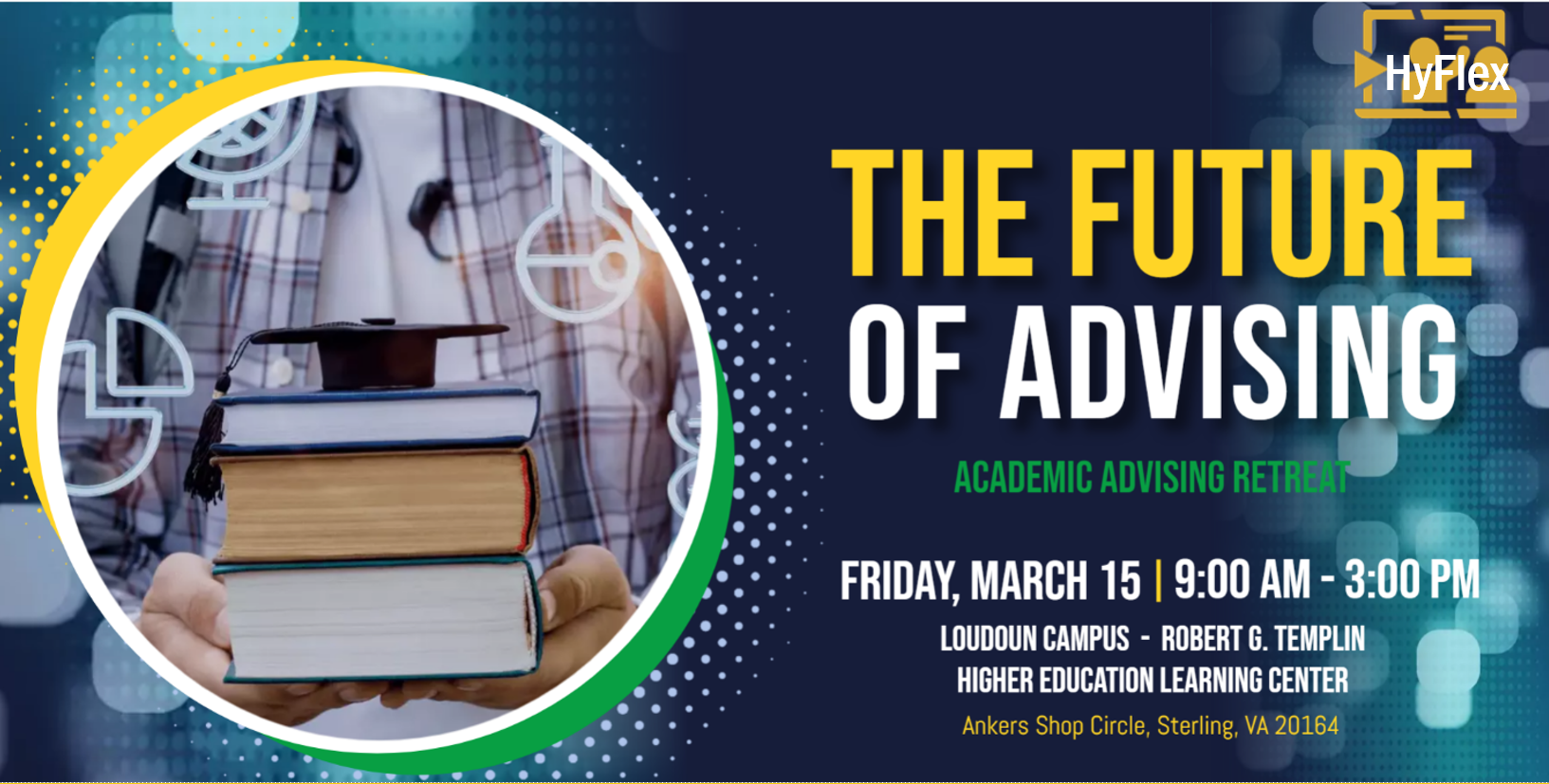 Horizontal rectangular graphic advertising upcoming advising retreat. 

Blue background with spotlight designs in various shades of blue. At top right is yellow HyFlex logo. At left is a circular stock photo of a person holding a stack of three textbooks, on top of which is a small black graduation cap. 

At right is header in yellow and white text: "The Future of Advising"
Subheader in green: "Academic Advising Retreat" 
Friday, March 15, 9 a.m. to 3 p.m.
Loudoun Campus, Robert G. Templin Higher Education Learning Center 
Ankers Shop Circle, Sterling, VA, 20164