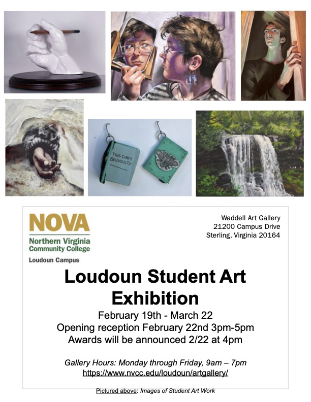 Flyer advertising upcoming Loudoun student art show. At top of flyer are six photographs of selected exhibition pieces: clockwise from top left: sculpture of a hand holding a pencil; painting of a young woman with short hair looking at herself in a handheld mirror; stylized painting of a young man opening a door, viewpoint from below so shadows are quite long; realistic painting of a waterfall amid bright greenery, two hanging sculptures/assemblages resembling books; and a painting of a hand with the wrist bound with various materials. 

Below images of student artwork is the following information: 
Top left: NOVA logo in green and gold, Loudoun Campus
At right: Waddell Art Gallery, 21200 Campus Drive, Sterling, VA, 20164
Header: Loudoun Student Art Exhibition
Text: February 19 through March 22
Opening reception February 22, 3 to 5 p.m.
Awards will be announced February 22 at 4 p.m.
Gallery Hours: Monday through Friday, 9 a.m. through 7 p.m. 
https colon forward slash forward slash www dot nvcc dot edu forward slash loudoun forward slash artgallery forward slash
Pictured above: Images of student art work