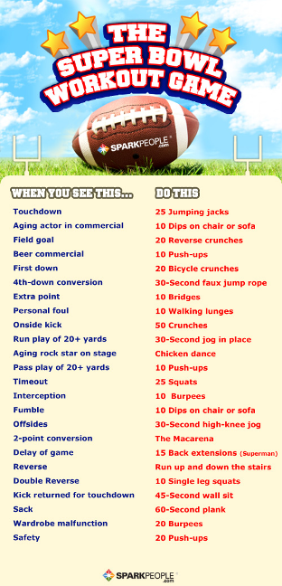 Image of football field against a sunny blue sky with wispy white clouds. The words "The Super Bowl Workout Game" in white and red block letters surrounded by yellow stars float in the sky above a football. Two goal posts stand at either end of the field. Below the graphic is a description of the workout: 

Header: When You See This… Do This… 

Touchdown: 25 jumping jacks
Aging actor in commercial: 10 dips on chair or sofa
Field goal: 20 reverse crunches
Beer commercial: 10 push-ups
First down: 20 bicycle crunches
4th-down conversion: 30-second faux jump rope 
Extra point: 10 bridges
Personal foul: 10 walking lunges 
Outside kick: 50 crunches
Run play of 20+ yards: 30-second jog in place 
Aging rock star on stage: Chicken dance 
Pass play of 20+ yards: 10 push-ups 
Timeout: 25 squats 
Interception: 10 burpees 
Fumble: 10 dips on chair or sofa 
Offsides: 30-second high-knee jog
2-point conversion: The Macarena 
Delay of game: 15 back extensions (Superman)
Reverse: Run up and down the stairs
Double reverse: 10 single leg squats
Kick returned for touchdown: 45-second wall sit 
Sack: 60-second plank
Wardrobe malfunction: 20 burpees
Safety: 20 push-ups