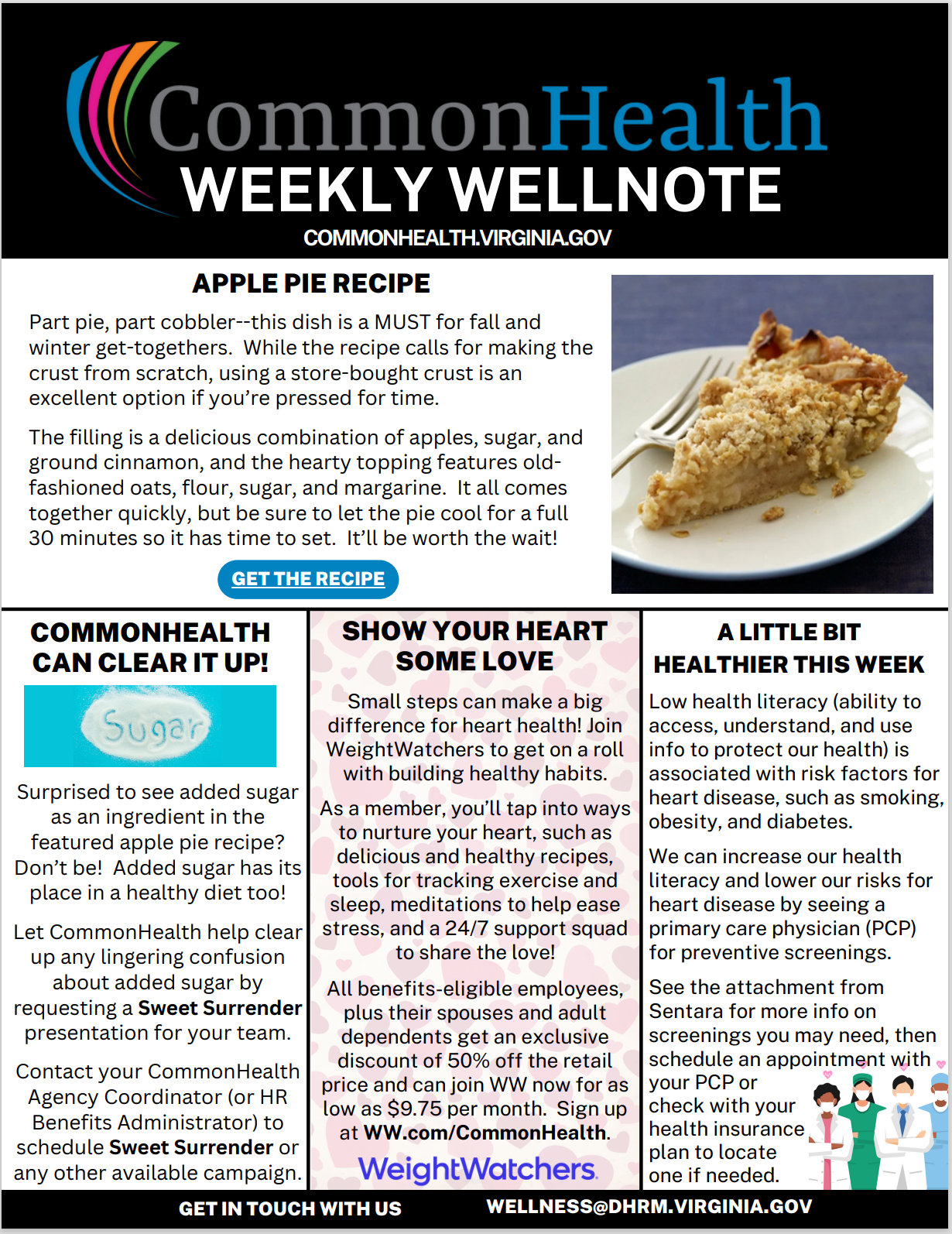 Title panel spanning the top: "CommonHealth Weekly Wellnote" with rainbow swoop. URL: Commonhealth dot Virginia dot gov

Main section: APPLE PIE RECIPE (with stock photo of a slice of apple pie on a plate): Part pie, part cobbler — this dish is a MUST for fall and winter get-togethers. While the recipe calls for making the crust from scratch, using a store-bought crust is an excellent option if you’re pressed for time. The filling is a delicious combination of apples, sugar, and ground cinnamon, and the hearty topping features old-fashioned oats, flour, sugar, and margarine. It all comes together quickly, but be sure to let the pie cool for a full 30 minutes so it has time to set. It’ll be worth the wait! 

Three shorter columns below: 

COMMONHEALTH CAN CLEAR IT UP! (with image of a pile of white sugar against a blue background with the word "sugar" spelled out): Surprised to see added sugar as an ingredient in the featured apple pie recipe? Don’t be! Added sugar has its place in a healthy diet, too! Let CommonHealth help clear up any lingering confusion about added sugar by requesting a Sweet Surrender presentation for your team. Contact your CommonHealth agency coordinator (or HR benefits administrator) to schedule Sweet Surrender or any other available campaign.

Show Your Heart Some Love (against background of small pink hearts): Small steps can make a big difference for heart health! Join WeightWatchers to get on a roll with building healthy habits. As a member, you’ll tap into ways to nurture your heart, such as delicious and healthy recipes, tools for tracking exercise and sleep, meditations to help ease stress, and a 24/7 support squad to share the love! All benefits-eligible employees, plus their spouses and adult dependents, get an exclusive discount of 50% off the retail price and can join WW now for as low as $9.75 per month. Sign up at WW dot com forward slash CommonHealth.

A Little Bit Healthier This Week (with cartoon drawings of medical providers at bottom right): Low health literacy (ability to access, understand, and use info to protect our health) is associated with risk factors for heart disease, such as smoking, obesity, and diabetes. We can increase our health literacy and lower our risk for heart disease by seeing a primary care physician (PCP) for preventive screenings. See the attachment from Sentara for more info on screenings you may need, then schedule an appointment with your PCP or check with your health insurance plan to locate one if needed.

At bottom: GET IN TOUCH WITH US WELLNESS AT DHRM dot VIRGINIA dot GOV