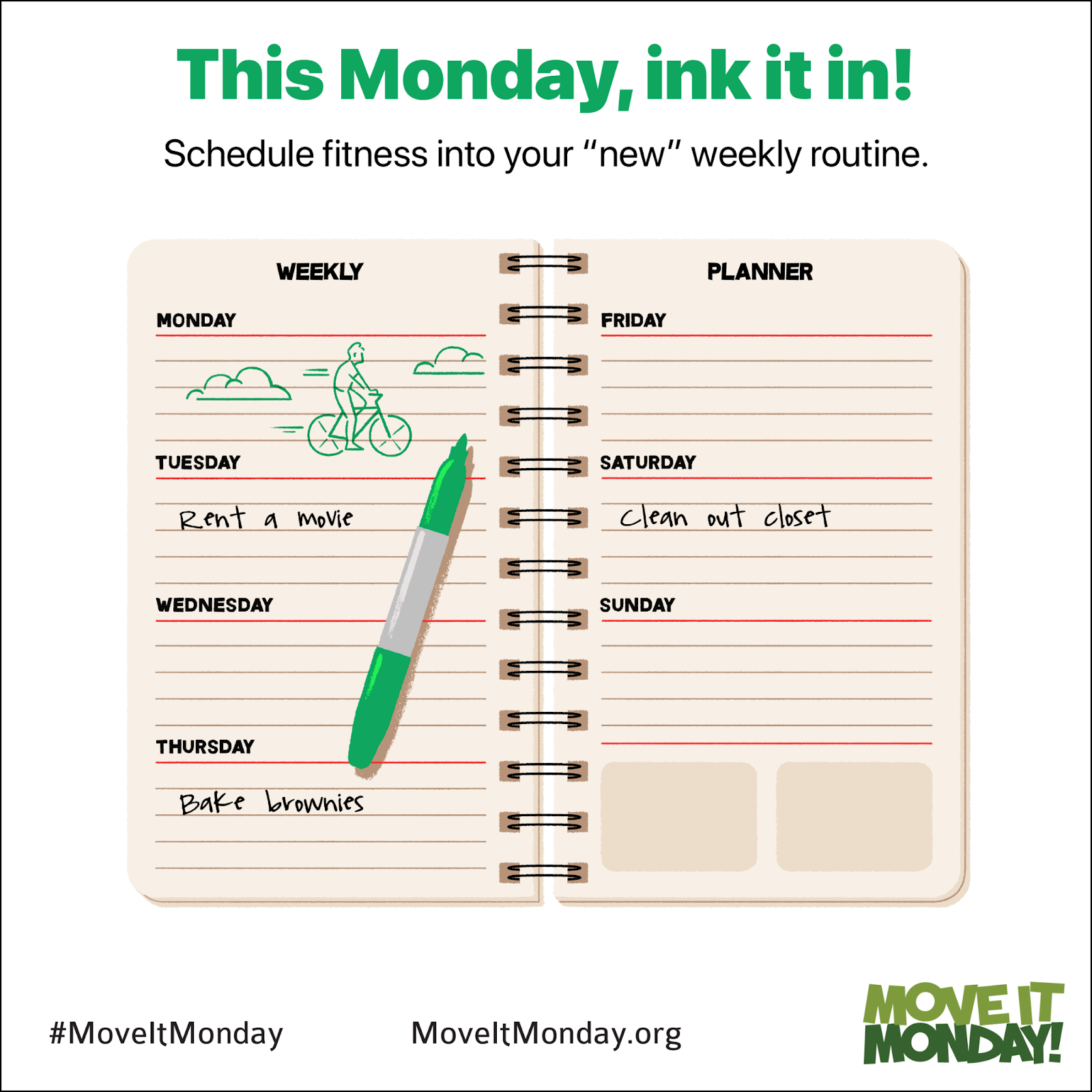 Square graphic with green header: "This Monday, ink it in!"
Smaller subheader in black: Schedule fitness into your "new" weekly routine. 

In center of graphic is cartoon drawing of a weekly planner, with sections for Monday through Sunday. An uncapped green marker rests on top of the planner, which lays open. In the Monday section is a green line drawing of a person riding a bicycle. On Tuesday are the words "Rent a movie," and on Thursday are the words "Bake brownies." On Saturday are the words "Clean out closet."

At bottom, from left to right, are the hashtag MoveItMonday, the URL MoveItMonday dot org, and the MoveIt Monday logo in two shades of green.