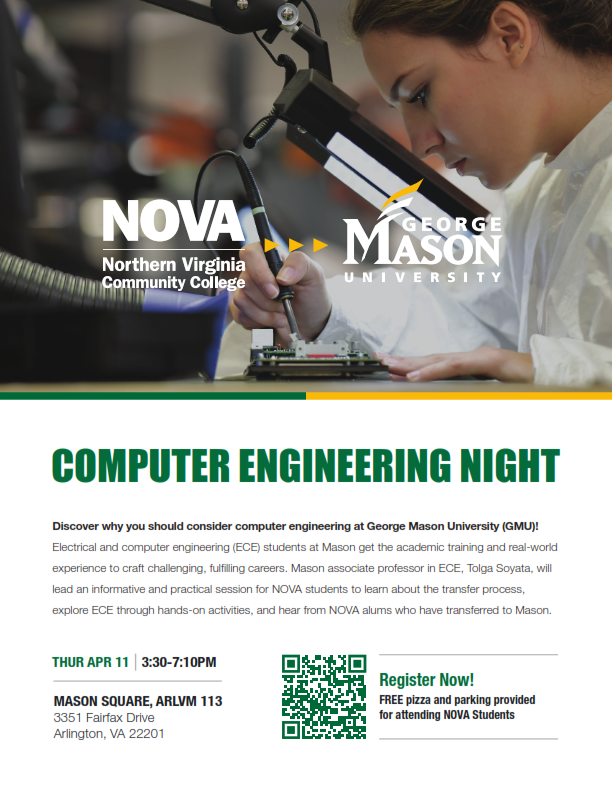 Flyer: Photo of a student viewing a circuit board through an electronic magnifying glass. Computer Engineering Night: Discover why you should consider computer engineering at George Mason University (GMU)! Electrical and computer engineering (ECE) students at Mason get the academic training and real-world experience to craft challenging, fulfilling careers. Mason associate professor in ECE Tolga Soyata will lead an informative and practical session for NOVA students to learn about the transfer process, explore ECE through hands-on activities and hear from NOVA alums who have transferred to Mason. Thursday, April 11, 3:30 p.m. until 7:10 p.m., Mason Square, Arlvm 113, 3351 Fairfax Drive, Arlington, VA 22201. Free pizza and parking provided for attending NOVA students. Register using the QR Code. If you need assistance accessing the QR code, please contact Chris Russell, CRussell at nvcc dot edu