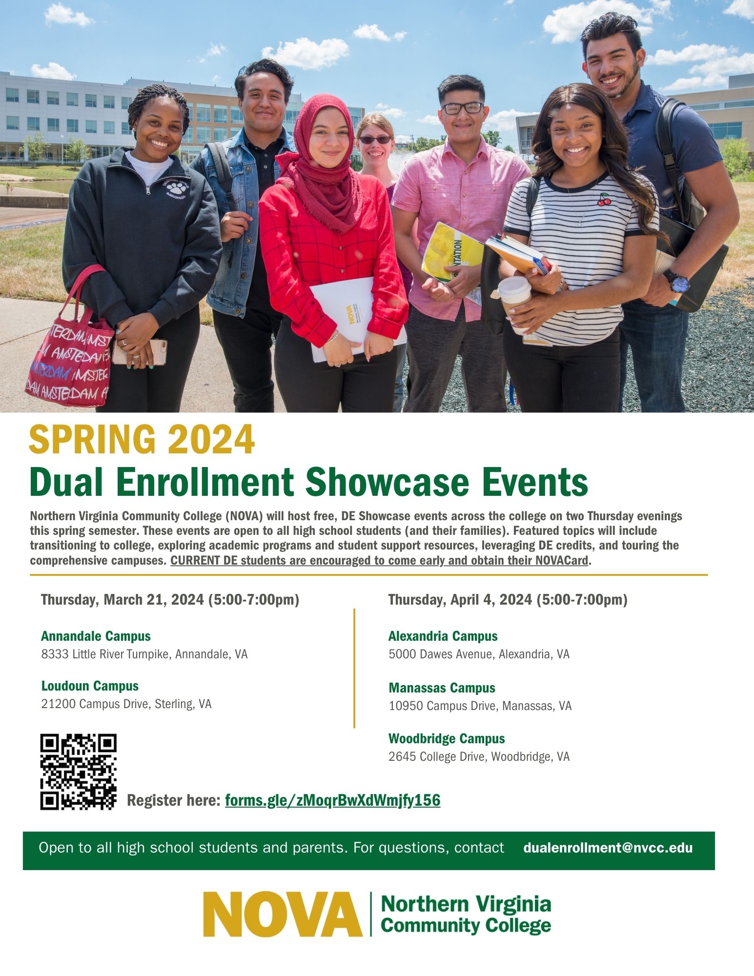 Flyer advertising upcoming Dual Enrollment Showcase Events: 

First third of flyer is a photograph of seven NOVA students from various cultures and backgrounds. They smile on one of the NOVA campuses on a bright sunny day.

Header in gold: SPRING 2024 
Subheader in green: Dual Enrollment Showcase Events 
Main text: Northern Virginia Community College (NOVA) will host free DE Showcase events across the College on two Thursday evenings this spring semester. These events are open to all high school students (and their families). Featured topics will include transitioning to college, exploring academic programs and student support resources, leveraging DE credits, and touring the comprehensive campuses. CURRENT DE students are encouraged to come early and obtain their NOVACard. 

Left column:
Thursday, March 21, 2024 (5:00 to 7:00 p.m.)

Annandale Campus 
8333 Little River Turnpike, Annandale, VA 

Loudoun Campus 
21200 Campus Drive, Sterling, VA 

Right column: 
Thursday, April 4, 2024 (5:00 to 7:00 p.m.) 

Alexandria Campus 
5000 Dawes Avenue, Alexandria, VA 

Manassas Campus 
10950 Campus Drive, Manassas, VA 

Woodbridge Campus 
2645 College Drive, Woodbridge, VA 

QR code leading to Google Form: Register here: forms dot gle forward slash zMoqrBwXdWmjfy156

Open to all high school students and parents. For questions, contact dualenrollment at nvcc dot edu

At bottom, NOVA logo in green and gold