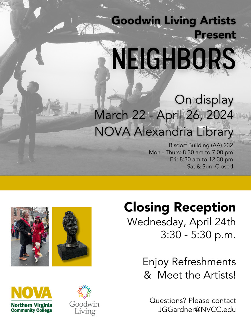 Flyer: Black and white photo background of children playing in a tree at a beach park. Black text: Goodwin Living Artists Present NEIGHBORS. On display March 22 through April 26, 2024. NOVA Alexandria Library. Bisdorf Building (AA-232) Monday through Thursday, 8:30 a.m. until 7 p.m.; Friday, 8:30 a.m. until 12:30 p.m.: Saturday and Sunday, Closed. Closing Reception, Wednesday, April 24, 3:30 p.m. until 5:30 p.m. Enjoy refreshments and meet the artists! Questions? Please contact JGGardner@nvcc.edu. Two photos. Photo at Left: A couple standing outside on a winter afternoon, the man in a black suit with red scarf, the woman with a red wool coat and red beret and a tiny white Maltese dog wearing a red sweater. Photo at Right: Sculpture of a woman with hair in a bun. NOVA logo and Goodwin Living logo