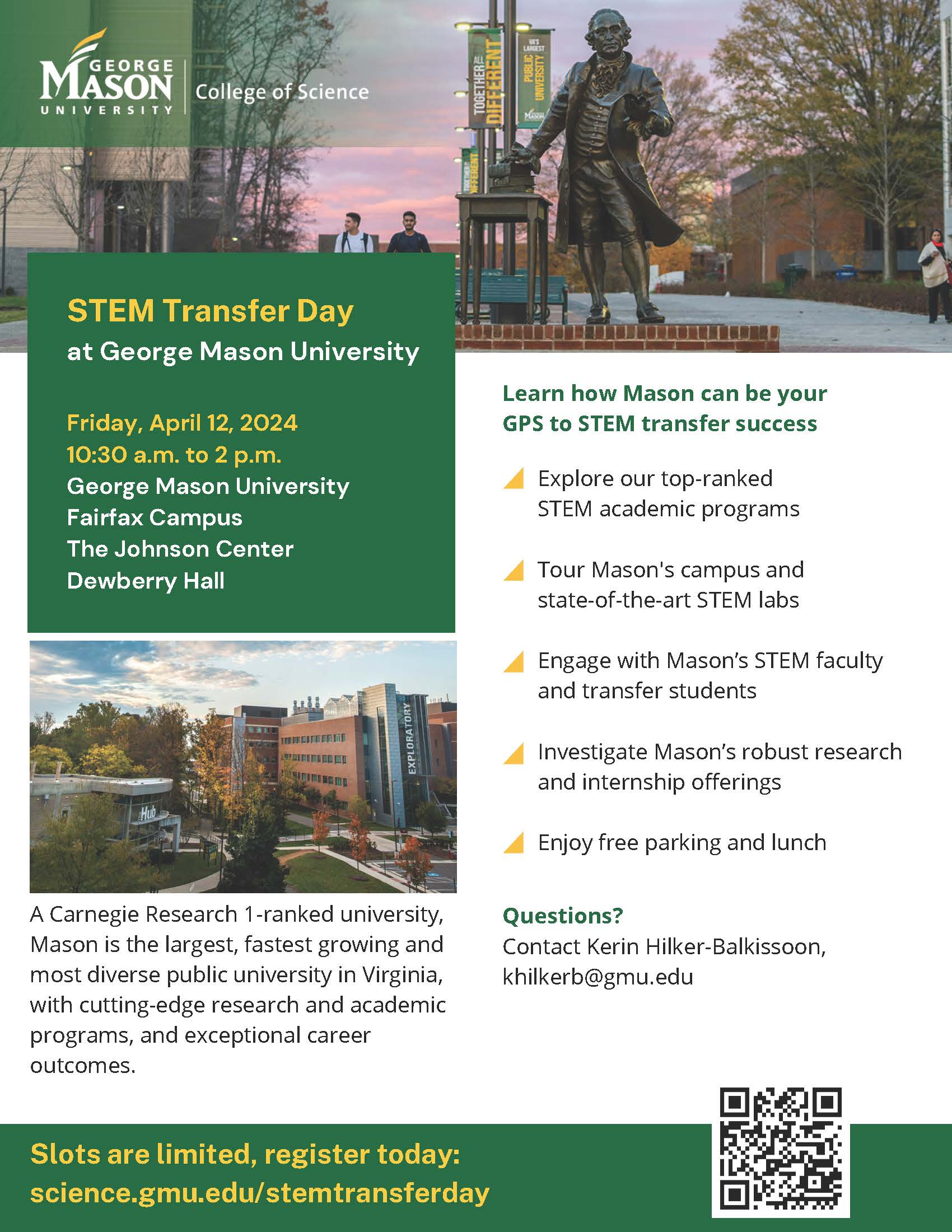 Flyer advertising GMU's STEM Transfer Day. Header at top features photograph of George Mason statue somewhere on campus during sunset. George Mason University College of Science logo, reversed out in white against transparent green background, appears at upper left. 

Below, in green text box, left column:
STEM Transfer Day at George Mason University
Friday, April 12, 2024
10:30 a.m. to 2 p.m. 
George Mason University 
Fairfax Campus
The Johnson Center
Dewberry Hall

Below green text box is photograph of Mason's campus.

Below photo: A Carnegie Research 1-ranked university, Mason is the largest, fastest-growing and most diverse public university in Virginia, with cutting-edge research and academic programs, and exceptional career outcomes.

Right column: 
Learn how Mason can be your GPS to STEM transfer success
- Explore our top-ranked STEM academic programs
- Tour Mason's campus and state-of-the-art STEM labs
- Engage with Mason's STEM faculty and transfer students
- Investigate Mason's robust research and internship offerings
- Enjoy free parking and lunch

Questions? Contact Kerin Hilker-Balkissoon, khilkerb at gmu dot edu

At bottom, in footer: Slots are limited, register today: URL (science dot gmu dot edu forward slash stemtransferday) 

At right, QR code leading to science dot gmu dot edu forward slash stemtransferday
