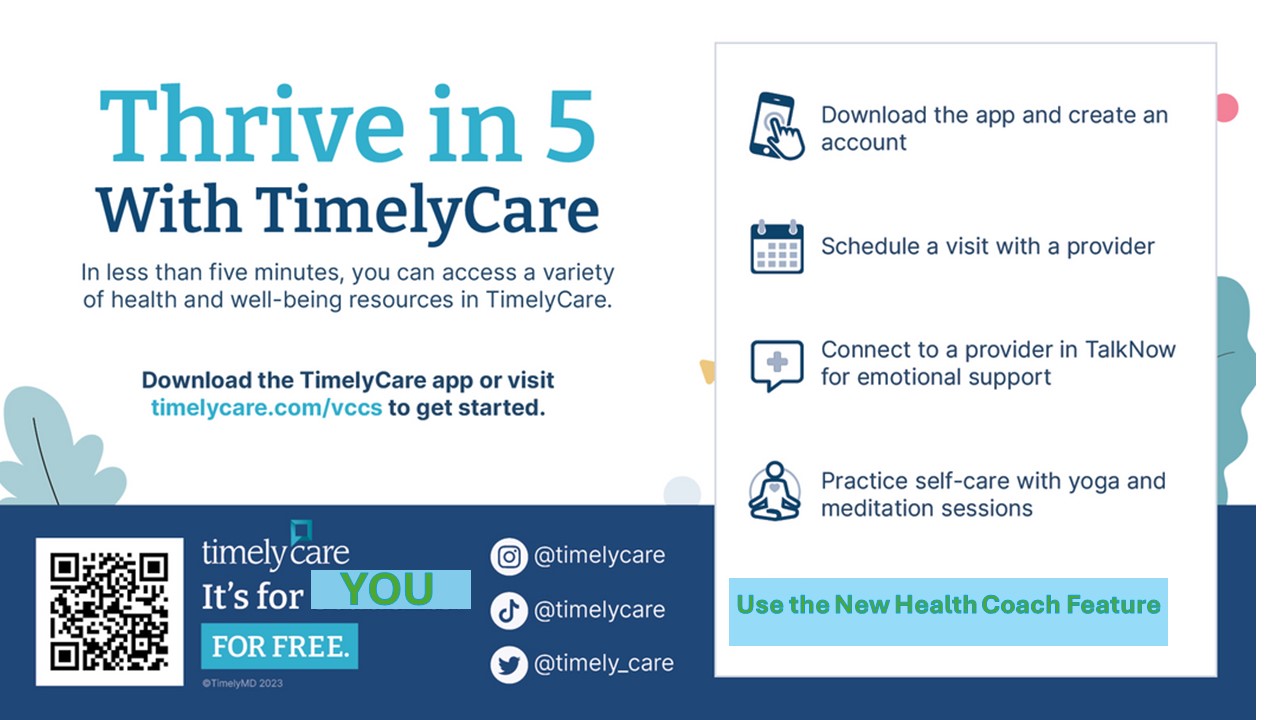 TimelyCare Flyer:  White background, blue text: Thrive in 5 with Timely Care. In less than five minutes, you can access a variety of health and wellbeing resources in TimelyCare. Download the TimelyCare app or visit timelycare.com/vccs to get started. Inset box:  Smartphone icon: Download the app and create an account; calendar icon: Schedule a visit with a provider; comment bubble with a cross in the center: Connect to a provider in TalkNow for emotional support; Person doing yoga icon: Practice self-care with yoga and meditation sessions, Blue box with green text: Use the New Health Coach Feature. Dark blue band: QR Code. Timelycare. It's for you for free. Instagram icon: @timelycare; tiktok icon: @timelycare; twitter bird logo: @timely_care. If you need assistance accessing the QR code, please reach out to employeewellbeing at nvcc dot edu