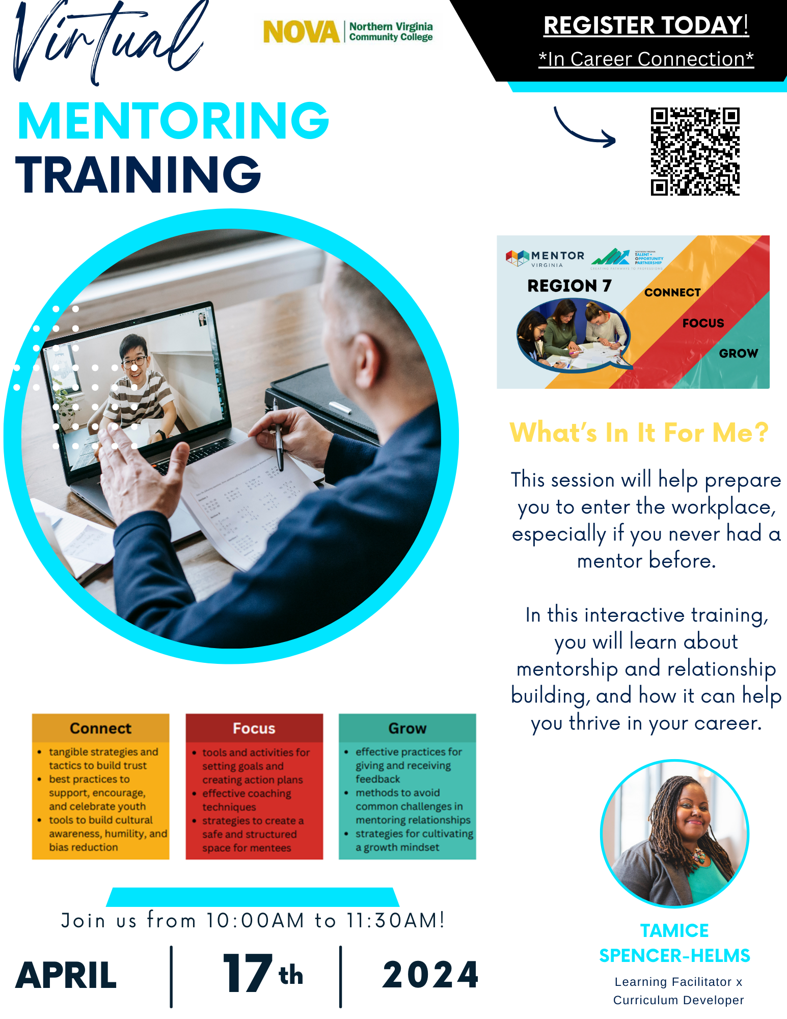 Flyer: White background. Virtual Mentoring Training. NOVA Logo. Register today in Career Connection. QR code into Career Connection. Circle with blue border and photo of a man in a Zoom call with his mentor. Box with Mentor Virginia logo with a map of Virginia and three stripes i yellow, red and blue with the words Connect, Focus Grow. Text: What's in it for Me? This session will help prepare you to enter the workplace, especially if you never had a mentor before. In this interactive training, you will learn about mentorship and relationship building and how it can help you thrive. Three boxes in yellow, red and blue: Yellow box: Connect and bullets: tangible strategies and tactics to build trust; best practices to support, encourage and celebrate youth; tools to build cultural awareness, humility and bias reduction. Red box: Focus: tools and activities for setting goals and creating action plans; effective coaching techniques; strategies to create a safe and structured space for mentees. Grow: effective practices for giving and receiving feedback; methods to avoid common challenges in mentoring relationships; strategies for cultivating a growth mindset. Blue bar. Join us from 10 a.m. to 11:30 a.m. on April 17, 2024. Circle with blue border and a woman's photo inside. Tamice Spencer-Helms, Learning Facilitator and Curriculum Developer. If you need assistance accessing the QR code to register, please contact Laeticia Gnago, L gnago at nvcc dot edu