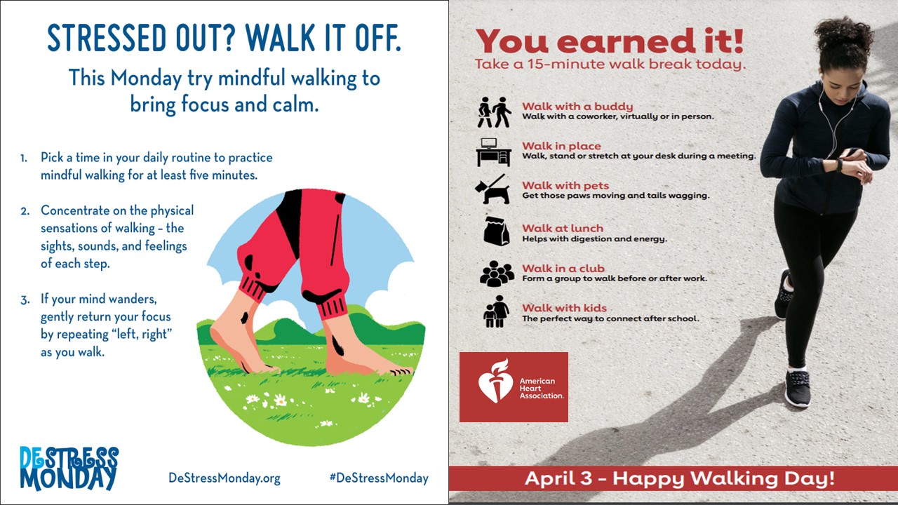 Side-by-side flyers:  Circle with an illustration of someone in red sweatpants and bare feet walking in green grass with flowers. Blue sky and white puffy clouds in background. Stressed Out? Walk It Off. This Monday, try mindful walking to bring focus and calm. 1. Pick a time in your daily routine to practice walking for at least five minutes. 2. Concentrate on the physical sensations of walking--the sights, sounds and feelings of each step. 3. If your mind wanders, gently return your focus by repeating "left, right" as you walk. DeStress Monday. destressmonday dot org, hashtaq destress monday.  Photo of a woman walking on a sunny day. Right panel: You earned it! Take a 15-minute walk break today. Icon of Two people walking . Walk with a buddy. Walk with a coworker, virtually or in person; Icon of desk with computer monitor: Walk in place. Walk, stand or stretch at your desk during a meeting. Icon of a dog on a leash. Walk with pets. Get those paws moving and tails wagging (but be aware. if you could walk on the pavement with bare feet, they should not be walking on the pavement either). Icon of lunch bag. Walk at lunch. Helps with digestion and energy. Icon of a crowd of people. Walk in a club. Form a group to walk, before or after work. Icon of a mom and child. Walk with kids. The perfect way to connect after school. American Heart Association logo. April 3 - Happy Walking Day.