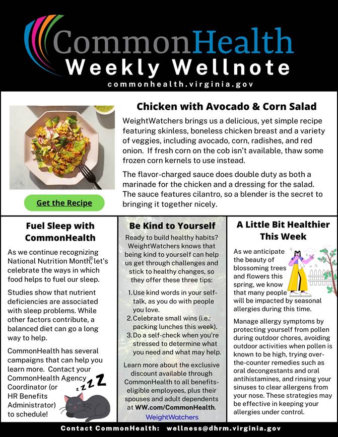 Common health Flyer: Black band with Common Health Weekly Well note masthead with rainbow swish. common health dot virginia dot gov. Top section. Photo of a plate with a salad on a white plate. Chicken with Avacado & Corn Salad. Weight watches brings us a delicious yet simple recipe featuring skinless, boneless chicken breast and a variety of veggies, including avacado, corn, radishes and red onion. If fresh corn on the cob isn't available, thaw some frozen corn kernels to use instead. The flavor-charged sauce does double duty as both a marinade for the chicken and a dressing for the salad. The sauce features cilantro, so a blender is the secret to bringing it together. Left third: Fuel sleep with common health. As we continue recognizing national nutrition month, let's celebrate the ways in which food helps to fuel our sleep. Studies show that nutrient deficiencies are associated with sleep problems. While other factors contribute, a balanced diet can go a long way to help. Common health has several campaigns that can help you learn more. Contact your common health agency coordinator (or hr benefits administrator) to schedule! Illustration of a grey cat sleeping. Center panel: Be kind to yourself. Ready to build healthy habits? weight watches knows that being kind to yourself can help us get through challenges and stick to healthy changes, so they offer these three tips: 1. Use kind words in your self-talk as you do with people you love. 2. Celebrate small wins (i.e., packing luches this week). 3. Do a self-check when you're stressed to determine what you need and what may help. Learn more about the exclusive discount available through Common health to all benefits-eligible employees, plus their spouses and adult dependents at ww dot com forward slash commonhealth weightwatchers. Right panel: A little bit healthier this week. As we anticipat the beauty of blossoming trees and flowers this spring< we know that many people will be impacted by seasonal allergies during this time. Manage allergy symptoms by protecting yourself from pollen during outdoor chores, avoiding outdoor activities when pollen is known to be high, trying over-the-counter remedies such as oral decongestants and oral antihistamines and rinsing your sinuses to clear allergens from your nose. These strategies may be effective in keeping your allergies under control. Black band with white type: contact common health colon wellness at dhrm dot virginia dot gov.