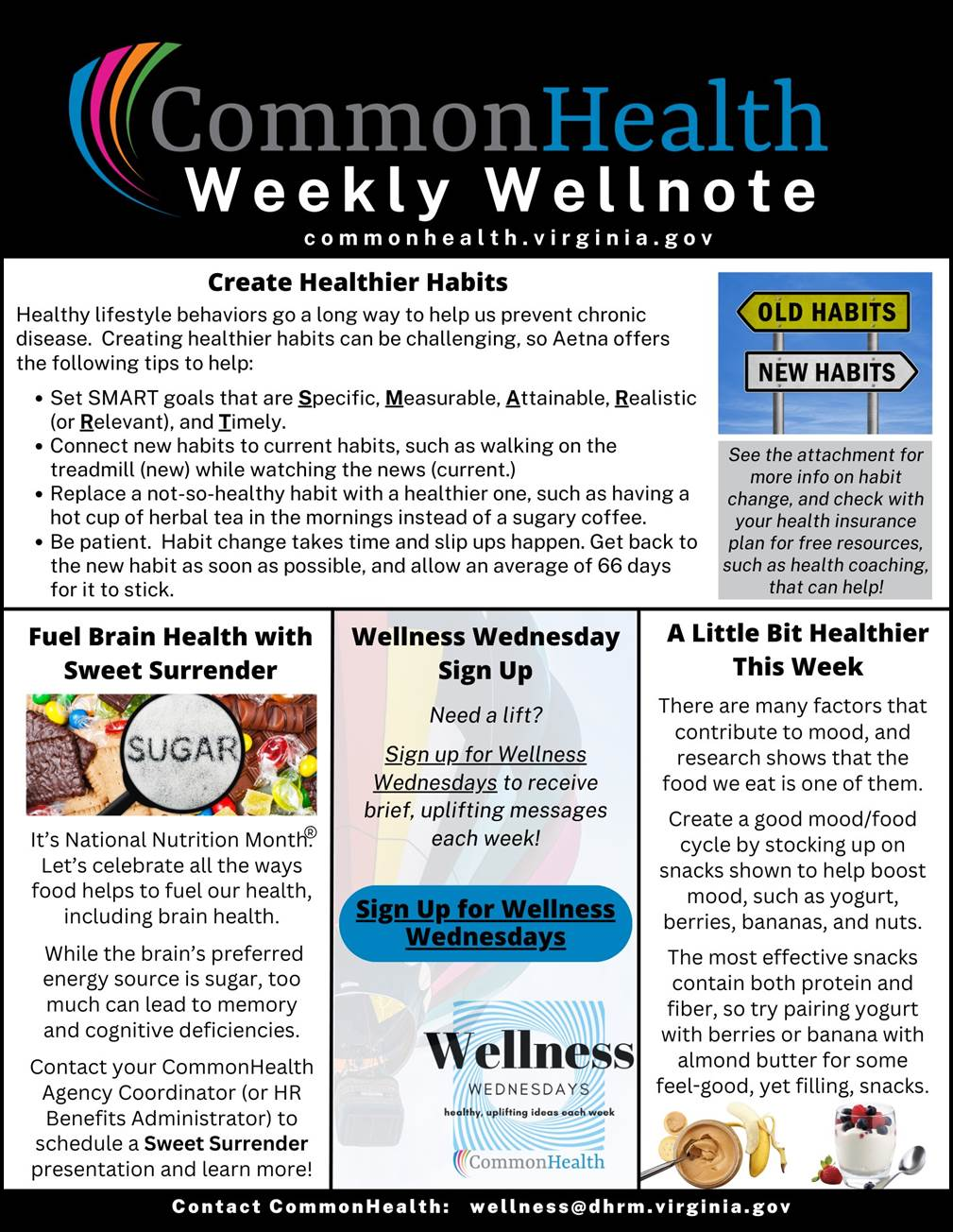 Title panel spanning the top: "CommonHealth Weekly Wellnote" with rainbow swoop. URL: CommonHealth dot Virginia dot gov

Main article spanning width of flyer: Create Healthier Habits (with stock photo of two stacked road signs. The yellow sign, on top and pointing left, reads: "Old Habits." The white sign, on bottom and pointing right, reads: "New Habits.")

Healthy lifestyle behaviors go a long way to help prevent chronic disease. Creating healthier habits can be challenging, so Aetna offers the following tips to help:
- Set SMART goals that are Specific, Measurable, Attainable, Realistic (or Relevant) and Timely.
- Connect new habits to current habits, such as walking on the treadmill (new) while watching the news (current).
- Replace a not-so-healthy habit with a healthier one, such as having a hot cup of herbal tea in the mornings instead of a sugary coffee.
- Be patient. Habit change takes time, and slip-ups happen. Get back to the new habit as soon as possible, and allow an average of 66 days for it to stick.
Blurb under photo: See the attachment for more info on habit change, and check with your health insurance plan for free resources, such as health coaching, that can help!
 
Three shorter columns below: 

Fuel Brain Health with Sweet Surrender (with stock photo of a large pile of colorful candy; above candy is a large magnifying glass through which the word "SUGAR" is visible in all caps against a white background)
 
It’s National Nutrition Month. Let’s celebrate all the ways food helps to fuel our health, including brain health. While the brain’s preferred energy source is sugar, too much can lead to memory and cognitive deficiencies. Contact your CommonHealth agency coordinator (or HR benefits administrator) to schedule a Sweet Surrender presentation and learn more!
 
Wellness Wednesday Sign-Up (against transparent background of a colorfully striped hot air balloon floating in the sky)
 
Need a lift? Sign up for Wellness Wednesdays to receive brief, uplifting messages each week.

Blue oblong button with "Sign up for Wellness Wednesdays" in black text; below button is "Wellness Wednesdays" logo with concentric blue lines and the tagline "healthy, uplifting ideas each week," CommonHealth rainbow swoop at bottom  
 
A Little Bit Healthier This Week (with stock images of a jar of peanut butter, a banana, and a yogurt parfait topped with berries) 
 
There are many factors that contribute to mood, and research shows that the food we eat is one of them. Create a good mood/food cycle by stocking up on snacks shown to help boost mood, such as yogurt, berries, bananas, and nuts. The most effective snacks contain both protein and fiber, so try pairing yogurt with berries or bananas with almond butter for some feel-good yet filling snacks.
 
At bottom: Contact CommonHealth: wellness at dhrm dot virginia dot gov
 

