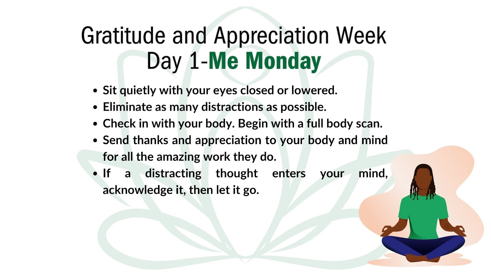 Image of light green lotus flower on a white background. At bottom right corner is a cartoon drawing of a men, with a green t-shirt and blue pants, in the lotus yoga pose. 

Superimposed over the green lotus flower image is the following text:
Header: Gratitude and Appreciation Week Day 1: Me Monday 

- Sit quietly with your eyes closed or lowered. 
- Eliminate as many distractions as possible. 
- Check in with your body. Begin with a full body scan. 
- Send thanks and appreciation to your body and mind for all the amazing work they do. 
If a distracting thought enters your mind, acknowledge it, then let it go.